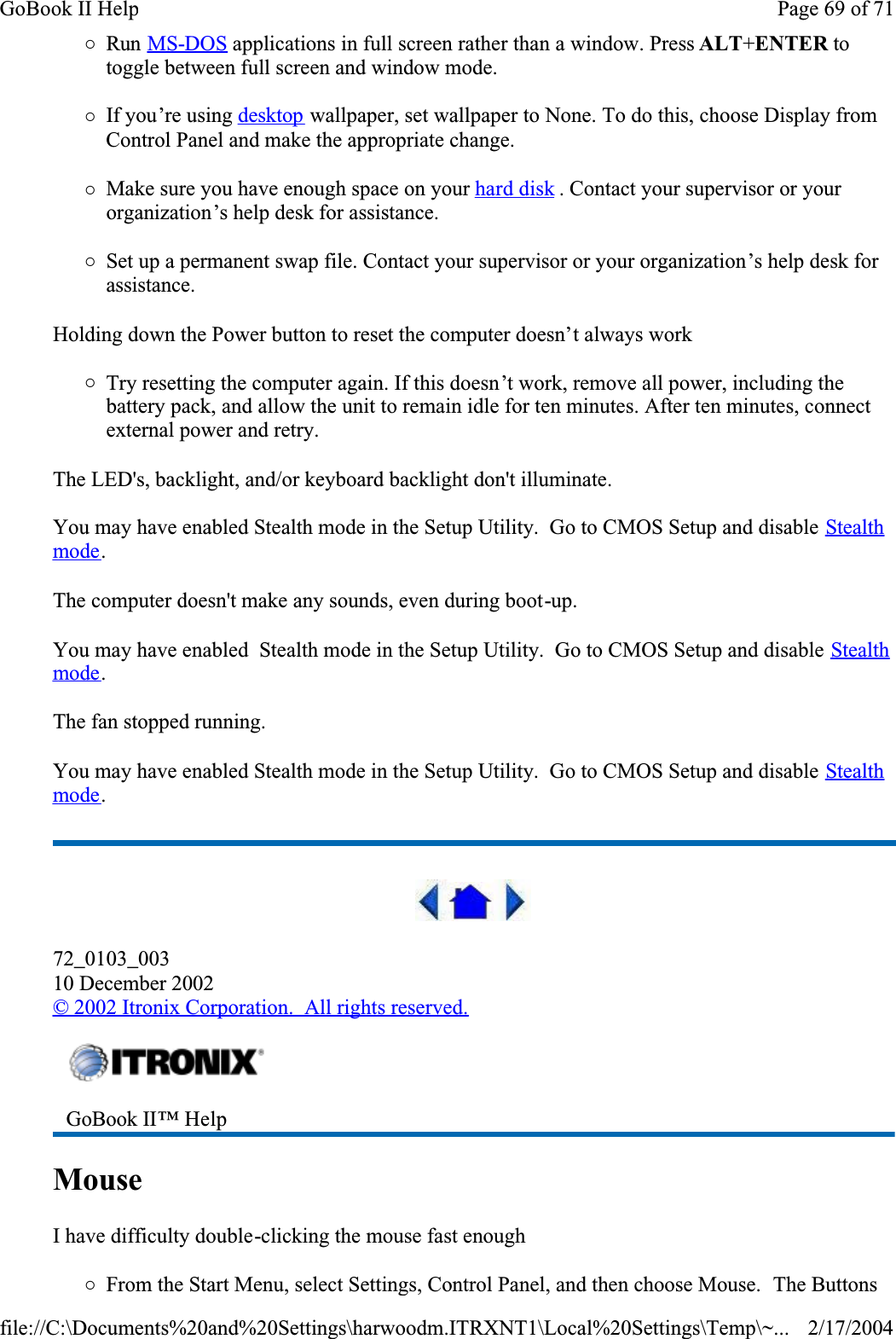 {Run MS-DOS applications in full screen rather than a window. Press ALT+ENTER to toggle between full screen and window mode.{If you’re using desktop wallpaper, set wallpaper to None. To do this, choose Display from Control Panel and make the appropriate change.{Make sure you have enough space on your hard disk . Contact your supervisor or your organization’s help desk for assistance.{Set up a permanent swap file. Contact your supervisor or your organization’s help desk for assistance.Holding down the Power button to reset the computer doesn’t always work{Try resetting the computer again. If this doesn’t work, remove all power, including the battery pack, and allow the unit to remain idle for ten minutes. After ten minutes, connect external power and retry.The LED&apos;s, backlight, and/or keyboard backlight don&apos;t illuminate.You may have enabled Stealth mode in the Setup Utility.  Go to CMOS Setup and disable Stealthmode.The computer doesn&apos;t make any sounds, even during boot-up.You may have enabled  Stealth mode in the Setup Utility.  Go to CMOS Setup and disable Stealthmode.The fan stopped running.You may have enabled Stealth mode in the Setup Utility.  Go to CMOS Setup and disable Stealthmode.72_0103_00310 December 2002©2002 Itronix Corporation.  All rights reserved.MouseI have difficulty double-clicking the mouse fast enough{From the Start Menu, select Settings, Control Panel, and then choose Mouse.  The Buttons GoBook II™ Help Page 69 of 71GoBook II Help2/17/2004file://C:\Documents%20and%20Settings\harwoodm.ITRXNT1\Local%20Settings\Temp\~...