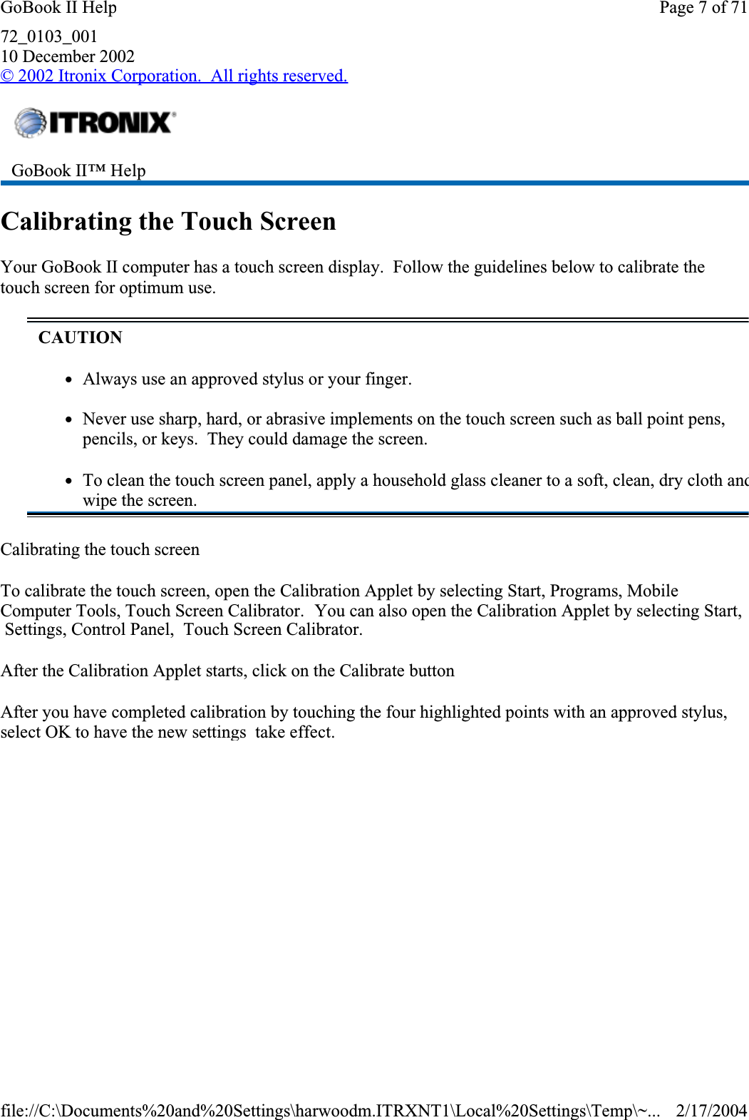 72_0103_00110 December 2002© 2002 Itronix Corporation.  All rights reserved.Calibrating the Touch ScreenYour GoBook II computer has a touch screen display.  Follow the guidelines below to calibrate the touch screen for optimum use.Calibrating the touch screenTo calibrate the touch screen, open the Calibration Applet by selecting Start, Programs, Mobile Computer Tools, Touch Screen Calibrator.  You can also open the Calibration Applet by selecting Start,  Settings, Control Panel,  Touch Screen Calibrator.After the Calibration Applet starts, click on the Calibrate buttonAfter you have completed calibration by touching the four highlighted points with an approved stylus, select OK to have the new settings  take effect.GoBook II™ HelpCAUTIONzAlways use an approved stylus or your finger.zNever use sharp, hard, or abrasive implements on the touch screen such as ball point pens, pencils, or keys.  They could damage the screen.zTo clean the touch screen panel, apply a household glass cleaner to a soft, clean, dry cloth andwipe the screen.Page 7 of 71GoBook II Help2/17/2004file://C:\Documents%20and%20Settings\harwoodm.ITRXNT1\Local%20Settings\Temp\~...