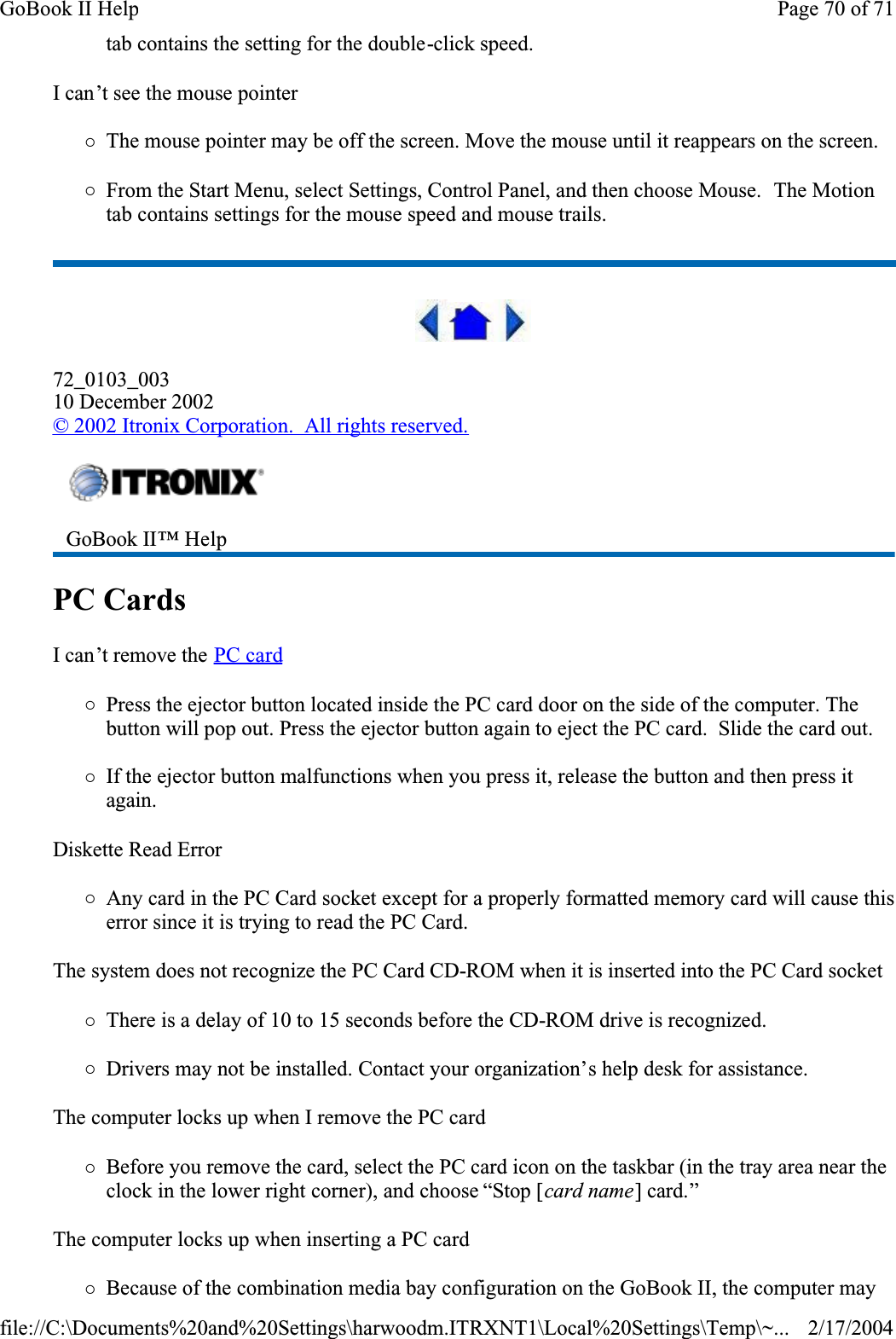 tab contains the setting for the double-click speed.I can’t see the mouse pointer{The mouse pointer may be off the screen. Move the mouse until it reappears on the screen.{From the Start Menu, select Settings, Control Panel, and then choose Mouse.  The Motion tab contains settings for the mouse speed and mouse trails.72_0103_00310 December 2002© 2002 Itronix Corporation.  All rights reserved.PC Cards  I can’t remove the PC card{Press the ejector button located inside the PC card door on the side of the computer. The button will pop out. Press the ejector button again to eject the PC card.  Slide the card out. {If the ejector button malfunctions when you press it, release the button and then press it again.Diskette Read Error{Any card in the PC Card socket except for a properly formatted memory card will cause this error since it is trying to read the PC Card.The system does not recognize the PC Card CD-ROM when it is inserted into the PC Card socket{There is a delay of 10 to 15 seconds before the CD-ROM drive is recognized.{Drivers may not be installed. Contact your organization’s help desk for assistance.The computer locks up when I remove the PC card{Before you remove the card, select the PC card icon on the taskbar (in the tray area near the clock in the lower right corner), and choose “Stop [card name] card.”The computer locks up when inserting a PC card{Because of the combination media bay configuration on the GoBook II, the computer may GoBook II™ Help Page 70 of 71GoBook II Help2/17/2004file://C:\Documents%20and%20Settings\harwoodm.ITRXNT1\Local%20Settings\Temp\~...