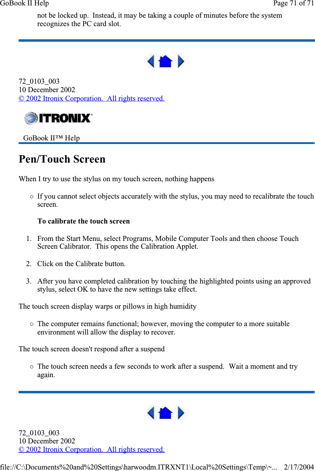 not be locked up.  Instead, it may be taking a couple of minutes before the system recognizes the PC card slot.72_0103_00310 December 2002© 2002 Itronix Corporation.  All rights reserved.Pen/Touch ScreenWhen I try to use the stylus on my touch screen, nothing happens{If you cannot select objects accurately with the stylus, you may need to recalibrate the touch screen.To calibrate the touch screen1. From the Start Menu, select Programs, Mobile Computer Tools and then choose Touch Screen Calibrator.  This opens the Calibration Applet.2. Click on the Calibrate button.3. After you have completed calibration by touching the highlighted points using an approved stylus, select OK to have the new settings take effect.  The touch screen display warps or pillows in high humidity{The computer remains functional; however, moving the computer to a more suitable environment will allow the display to recover.The touch screen doesn&apos;t respond after a suspend{The touch screen needs a few seconds to work after a suspend.  Wait a moment and try again.72_0103_00310 December 2002©2002 Itronix Corporation.  All rights reserved.GoBook II™ Help Page 71 of 71GoBook II Help2/17/2004file://C:\Documents%20and%20Settings\harwoodm.ITRXNT1\Local%20Settings\Temp\~...
