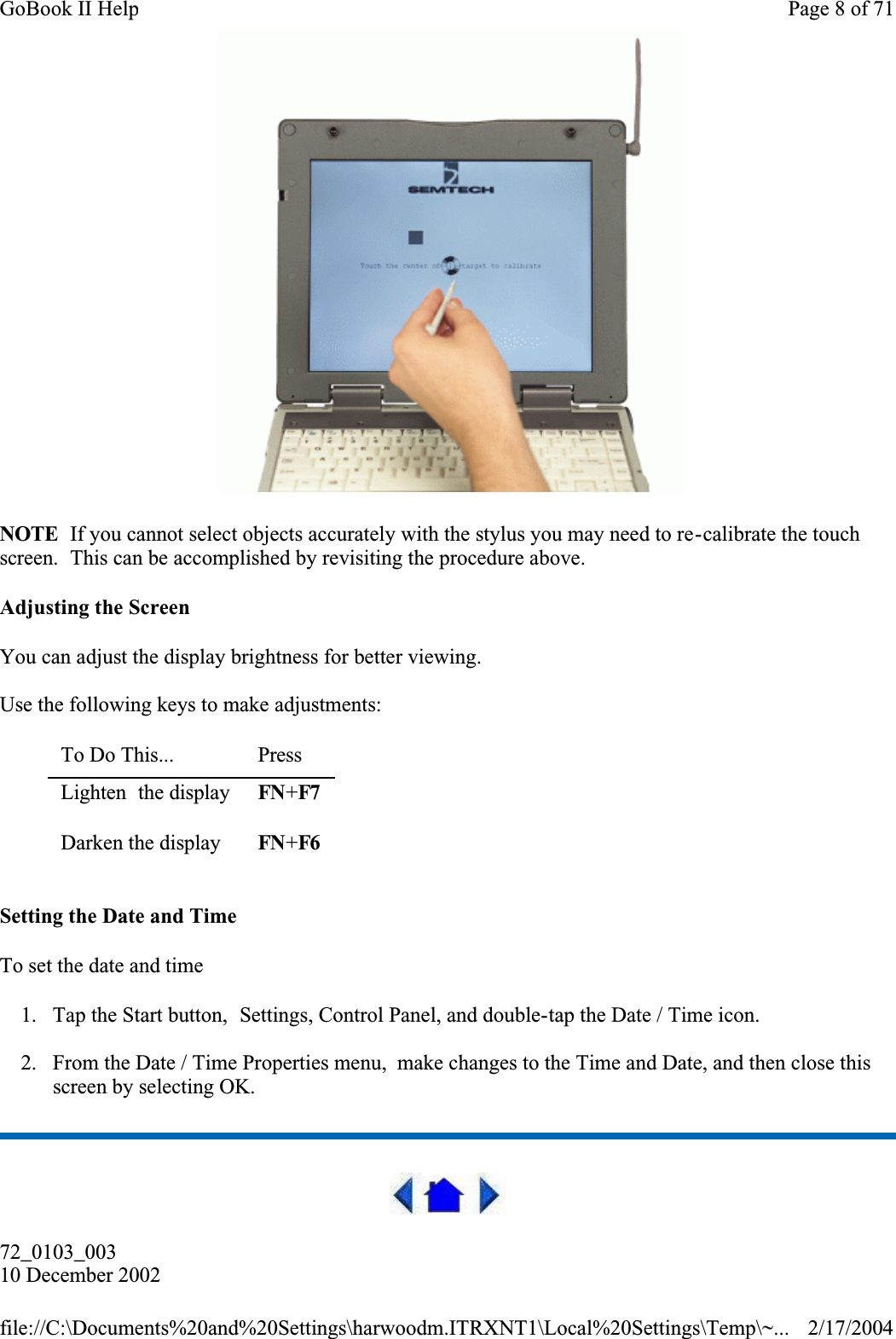  NOTE  If you cannot select objects accurately with the stylus you may need to re-calibrate the touch screen.  This can be accomplished by revisiting the procedure above.Adjusting the ScreenYou can adjust the display brightness for better viewing.Use the following keys to make adjustments:Setting the Date and TimeTo set the date and time 1. Tap the Start button,  Settings, Control Panel, and double-tap the Date / Time icon.2. From the Date / Time Properties menu,  make changes to the Time and Date, and then close this screen by selecting OK. 72_0103_00310 December 2002To Do This...  PressLighten  the display FN+F7Darken the display FN+F6Page 8 of 71GoBook II Help2/17/2004file://C:\Documents%20and%20Settings\harwoodm.ITRXNT1\Local%20Settings\Temp\~...