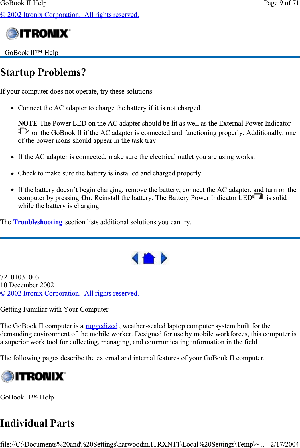 © 2002 Itronix Corporation.  All rights reserved.Startup Problems?If your computer does not operate, try these solutions. zConnect the AC adapter to charge the battery if it is not charged.NOTE The Power LED on the AC adapter should be lit as well as the External Power Indicator  on the GoBook II if the AC adapter is connected and functioning properly. Additionally, one of the power icons should appear in the task tray.    zIf the AC adapter is connected, make sure the electrical outlet you are using works.zCheck to make sure the battery is installed and charged properly.  zIf the battery doesn’t begin charging, remove the battery, connect the AC adapter, and turn on the computer by pressing On. Reinstall the battery. The Battery Power Indicator LED  is solid while the battery is charging.The Troubleshooting  section lists additional solutions you can try.72_0103_00310 December 2002©2002 Itronix Corporation.  All rights reserved.Getting Familiar with Your ComputerThe GoBook II computer is a ruggedized , weather-sealed laptop computer system built for the demanding environment of the mobile worker. Designed for use by mobile workforces, this computer is a superior work tool for collecting, managing, and communicating information in the field.The following pages describe the external and internal features of your GoBook II computer. Individual PartsGoBook II™ Help GoBook II™ HelpPage 9 of 71GoBook II Help2/17/2004file://C:\Documents%20and%20Settings\harwoodm.ITRXNT1\Local%20Settings\Temp\~...