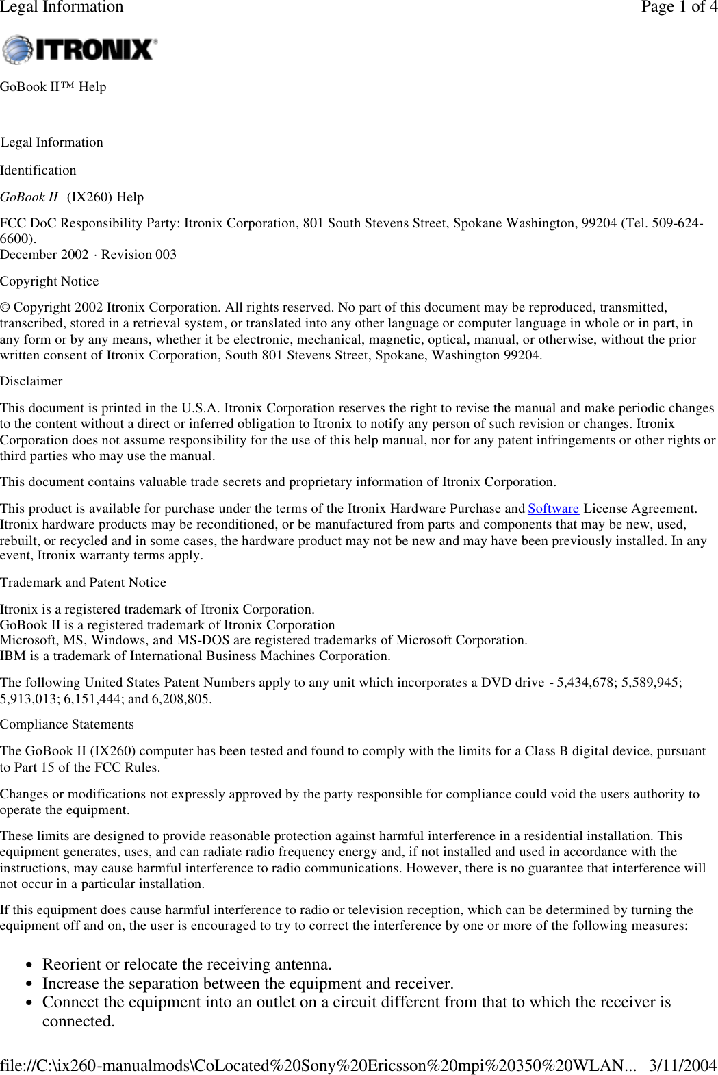 Identification GoBook II  (IX260) Help FCC DoC Responsibility Party: Itronix Corporation, 801 South Stevens Street, Spokane Washington, 99204 (Tel. 509-624-6600). December 2002 · Revision 003 Copyright Notice © Copyright 2002 Itronix Corporation. All rights reserved. No part of this document may be reproduced, transmitted, transcribed, stored in a retrieval system, or translated into any other language or computer language in whole or in part, in any form or by any means, whether it be electronic, mechanical, magnetic, optical, manual, or otherwise, without the prior written consent of Itronix Corporation, South 801 Stevens Street, Spokane, Washington 99204. Disclaimer This document is printed in the U.S.A. Itronix Corporation reserves the right to revise the manual and make periodic changes to the content without a direct or inferred obligation to Itronix to notify any person of such revision or changes. Itronix Corporation does not assume responsibility for the use of this help manual, nor for any patent infringements or other rights or third parties who may use the manual. This document contains valuable trade secrets and proprietary information of Itronix Corporation. This product is available for purchase under the terms of the Itronix Hardware Purchase and Software License Agreement. Itronix hardware products may be reconditioned, or be manufactured from parts and components that may be new, used, rebuilt, or recycled and in some cases, the hardware product may not be new and may have been previously installed. In any event, Itronix warranty terms apply.  Trademark and Patent Notice Itronix is a registered trademark of Itronix Corporation. GoBook II is a registered trademark of Itronix Corporation Microsoft, MS, Windows, and MS-DOS are registered trademarks of Microsoft Corporation.  IBM is a trademark of International Business Machines Corporation. The following United States Patent Numbers apply to any unit which incorporates a DVD drive - 5,434,678; 5,589,945; 5,913,013; 6,151,444; and 6,208,805. Compliance Statements The GoBook II (IX260) computer has been tested and found to comply with the limits for a Class B digital device, pursuant to Part 15 of the FCC Rules.  Changes or modifications not expressly approved by the party responsible for compliance could void the users authority to operate the equipment. These limits are designed to provide reasonable protection against harmful interference in a residential installation. This equipment generates, uses, and can radiate radio frequency energy and, if not installed and used in accordance with the instructions, may cause harmful interference to radio communications. However, there is no guarantee that interference will not occur in a particular installation. If this equipment does cause harmful interference to radio or television reception, which can be determined by turning the equipment off and on, the user is encouraged to try to correct the interference by one or more of the following measures: lReorient or relocate the receiving antenna.  lIncrease the separation between the equipment and receiver.  lConnect the equipment into an outlet on a circuit different from that to which the receiver is connected.  GoBook II™ Help    Legal Information Page 1 of 4Legal Information3/11/2004file://C:\ix260-manualmods\CoLocated%20Sony%20Ericsson%20mpi%20350%20WLAN...