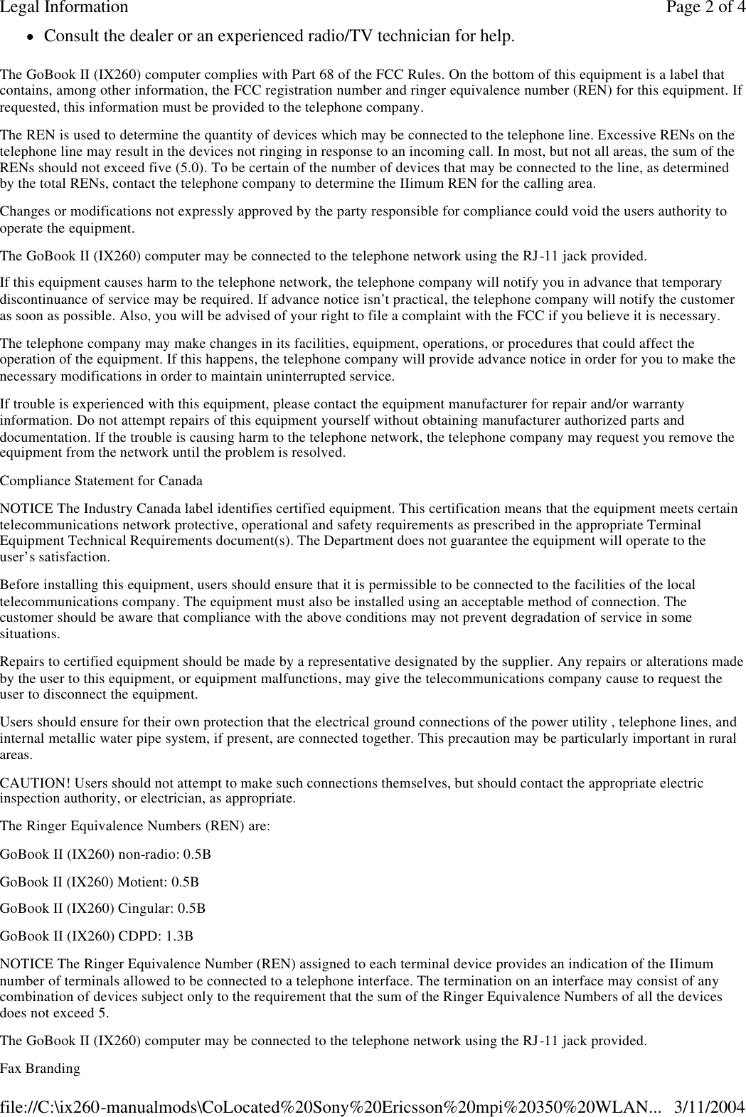 lConsult the dealer or an experienced radio/TV technician for help. The GoBook II (IX260) computer complies with Part 68 of the FCC Rules. On the bottom of this equipment is a label that contains, among other information, the FCC registration number and ringer equivalence number (REN) for this equipment. If requested, this information must be provided to the telephone company. The REN is used to determine the quantity of devices which may be connected to the telephone line. Excessive RENs on the telephone line may result in the devices not ringing in response to an incoming call. In most, but not all areas, the sum of the RENs should not exceed five (5.0). To be certain of the number of devices that may be connected to the line, as determined by the total RENs, contact the telephone company to determine the IIimum REN for the calling area. Changes or modifications not expressly approved by the party responsible for compliance could void the users authority to operate the equipment. The GoBook II (IX260) computer may be connected to the telephone network using the RJ-11 jack provided. If this equipment causes harm to the telephone network, the telephone company will notify you in advance that temporary discontinuance of service may be required. If advance notice isn’t practical, the telephone company will notify the customer as soon as possible. Also, you will be advised of your right to file a complaint with the FCC if you believe it is necessary. The telephone company may make changes in its facilities, equipment, operations, or procedures that could affect the operation of the equipment. If this happens, the telephone company will provide advance notice in order for you to make the necessary modifications in order to maintain uninterrupted service. If trouble is experienced with this equipment, please contact the equipment manufacturer for repair and/or warranty information. Do not attempt repairs of this equipment yourself without obtaining manufacturer authorized parts and documentation. If the trouble is causing harm to the telephone network, the telephone company may request you remove the equipment from the network until the problem is resolved. Compliance Statement for Canada NOTICE The Industry Canada label identifies certified equipment. This certification means that the equipment meets certain telecommunications network protective, operational and safety requirements as prescribed in the appropriate Terminal Equipment Technical Requirements document(s). The Department does not guarantee the equipment will operate to the user’s satisfaction. Before installing this equipment, users should ensure that it is permissible to be connected to the facilities of the local telecommunications company. The equipment must also be installed using an acceptable method of connection. The customer should be aware that compliance with the above conditions may not prevent degradation of service in some situations. Repairs to certified equipment should be made by a representative designated by the supplier. Any repairs or alterations made by the user to this equipment, or equipment malfunctions, may give the telecommunications company cause to request the user to disconnect the equipment. Users should ensure for their own protection that the electrical ground connections of the power utility , telephone lines, and internal metallic water pipe system, if present, are connected together. This precaution may be particularly important in rural areas. CAUTION! Users should not attempt to make such connections themselves, but should contact the appropriate electric inspection authority, or electrician, as appropriate. The Ringer Equivalence Numbers (REN) are: GoBook II (IX260) non-radio: 0.5B GoBook II (IX260) Motient: 0.5B  GoBook II (IX260) Cingular: 0.5B GoBook II (IX260) CDPD: 1.3B NOTICE The Ringer Equivalence Number (REN) assigned to each terminal device provides an indication of the IIimum number of terminals allowed to be connected to a telephone interface. The termination on an interface may consist of any combination of devices subject only to the requirement that the sum of the Ringer Equivalence Numbers of all the devices does not exceed 5. The GoBook II (IX260) computer may be connected to the telephone network using the RJ-11 jack provided. Fax Branding Page 2 of 4Legal Information3/11/2004file://C:\ix260-manualmods\CoLocated%20Sony%20Ericsson%20mpi%20350%20WLAN...