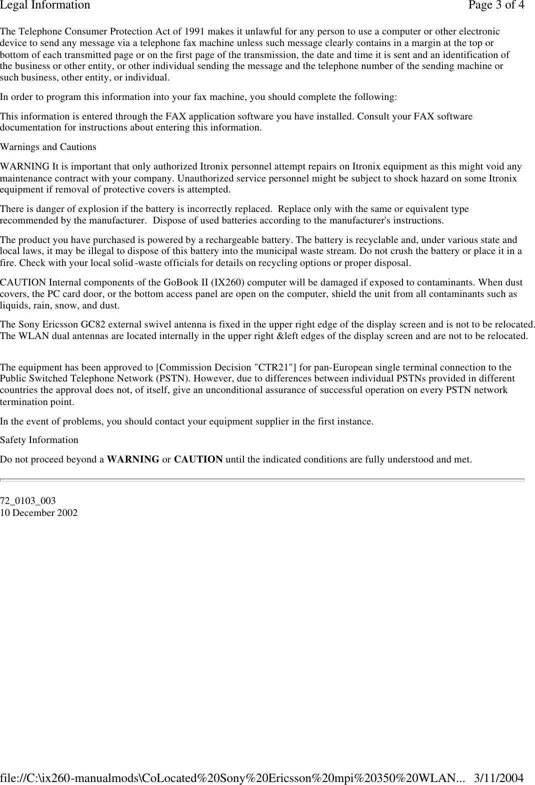 The Telephone Consumer Protection Act of 1991 makes it unlawful for any person to use a computer or other electronic device to send any message via a telephone fax machine unless such message clearly contains in a margin at the top or bottom of each transmitted page or on the first page of the transmission, the date and time it is sent and an identification of the business or other entity, or other individual sending the message and the telephone number of the sending machine or such business, other entity, or individual. In order to program this information into your fax machine, you should complete the following:  This information is entered through the FAX application software you have installed. Consult your FAX software documentation for instructions about entering this information. Warnings and Cautions WARNING It is important that only authorized Itronix personnel attempt repairs on Itronix equipment as this might void any maintenance contract with your company. Unauthorized service personnel might be subject to shock hazard on some Itronix equipment if removal of protective covers is attempted. There is danger of explosion if the battery is incorrectly replaced.  Replace only with the same or equivalent type recommended by the manufacturer.  Dispose of used batteries according to the manufacturer&apos;s instructions. The product you have purchased is powered by a rechargeable battery. The battery is recyclable and, under various state and local laws, it may be illegal to dispose of this battery into the municipal waste stream. Do not crush the battery or place it in a fire. Check with your local solid -waste officials for details on recycling options or proper disposal. CAUTION Internal components of the GoBook II (IX260) computer will be damaged if exposed to contaminants. When dust covers, the PC card door, or the bottom access panel are open on the computer, shield the unit from all contaminants such as liquids, rain, snow, and dust. The Sony Ericsson GC82 external swivel antenna is fixed in the upper right edge of the display screen and is not to be relocated.The WLAN dual antennas are located internally in the upper right &amp;left edges of the display screen and are not to be relocated. The equipment has been approved to [Commission Decision &quot;CTR21&quot;] for pan- European single terminal connection to the Public Switched Telephone Network (PSTN). However, due to differences between individual PSTNs provided in different countries the approval does not, of itself, give an unconditional assurance of successful operation on every PSTN network termination point. In the event of problems, you should contact your equipment supplier in the first instance. Safety Information Do not proceed beyond a WARNING or CAUTION until the indicated conditions are fully understood and met. 72_0103_003 10 December 2002                         Page 3 of 4Legal Information3/11/2004file://C:\ix260-manualmods\CoLocated%20Sony%20Ericsson%20mpi%20350%20WLAN...