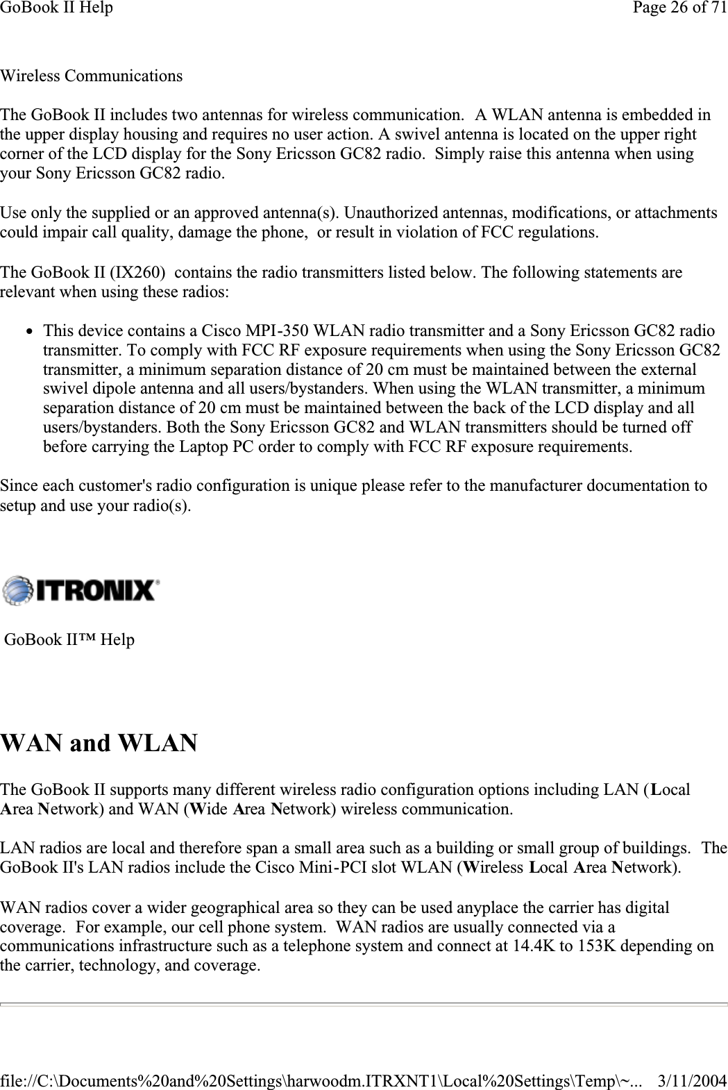  Wireless CommunicationsThe GoBook II includes two antennas for wireless communication.  A WLAN antenna is embedded in the upper display housing and requires no user action. A swivel antenna is located on the upper right corner of the LCD display for the Sony Ericsson GC82 radio.  Simply raise this antenna when usingyour Sony Ericsson GC82 radio.Use only the supplied or an approved antenna(s). Unauthorized antennas, modifications, or attachments could impair call quality, damage the phone,  or result in violation of FCC regulations.  The GoBook II (IX260)  contains the radio transmitters listed below. The following statements are relevant when using these radios:zThis device contains a Cisco MPI-350 WLAN radio transmitter and a Sony Ericsson GC82 radio transmitter. To comply with FCC RF exposure requirements when using the Sony Ericsson GC82 transmitter, a minimum separation distance of 20 cm must be maintained between the external swivel dipole antenna and all users/bystanders. When using the WLAN transmitter, a minimum separation distance of 20 cm must be maintained between the back of the LCD display and all users/bystanders. Both the Sony Ericsson GC82 and WLAN transmitters should be turned off before carrying the Laptop PC order to comply with FCC RF exposure requirements. Since each customer&apos;s radio configuration is unique please refer to the manufacturer documentation to setup and use your radio(s). WAN and WLANThe GoBook II supports many different wireless radio configuration options including LAN (LocalArea Network) and WAN (Wide Area Network) wireless communication.LAN radios are local and therefore span a small area such as a building or small group of buildings.  TheGoBook II&apos;s LAN radios include the Cisco Mini-PCI slot WLAN (Wireless Local Area Network).WAN radios cover a wider geographical area so they can be used anyplace the carrier has digital coverage.  For example, our cell phone system.  WAN radios are usually connected via a communications infrastructure such as a telephone system and connect at 14.4K to 153K depending on the carrier, technology, and coverage.   GoBook II™ Help Page 26 of 71GoBook II Help3/11/2004file://C:\Documents%20and%20Settings\harwoodm.ITRXNT1\Local%20Settings\Temp\~...