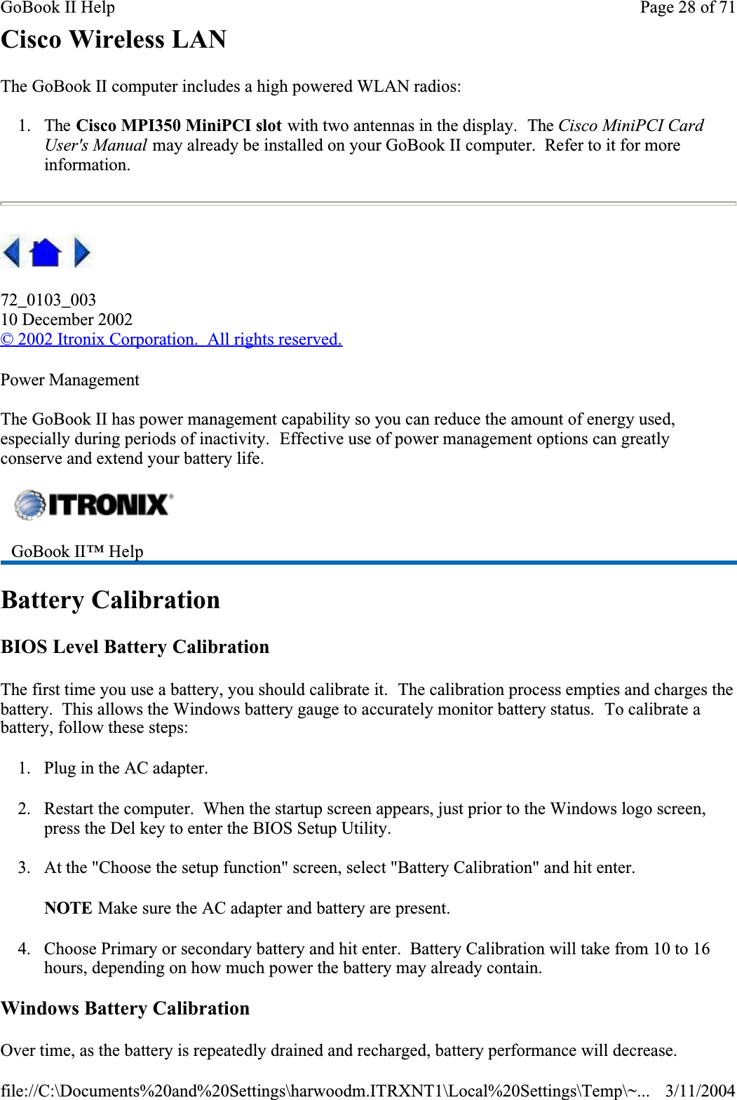 Cisco Wireless LANThe GoBook II computer includes a high powered WLAN radios:1. The Cisco MPI350 MiniPCI slot with two antennas in the display.  The Cisco MiniPCI Card User&apos;s Manual may already be installed on your GoBook II computer.  Refer to it for more information.72_0103_00310 December 2002© 2002 Itronix Corporation.  All rights reserved.Power ManagementThe GoBook II has power management capability so you can reduce the amount of energy used, especially during periods of inactivity.  Effective use of power management options can greatly conserve and extend your battery life.Battery CalibrationBIOS Level Battery CalibrationThe first time you use a battery, you should calibrate it.  The calibration process empties and charges the battery.  This allows the Windows battery gauge to accurately monitor battery status.  To calibrate a battery, follow these steps:1. Plug in the AC adapter.2. Restart the computer.  When the startup screen appears, just prior to the Windows logo screen, press the Del key to enter the BIOS Setup Utility.3. At the &quot;Choose the setup function&quot; screen, select &quot;Battery Calibration&quot; and hit enter.NOTE Make sure the AC adapter and battery are present.4. Choose Primary or secondary battery and hit enter.  Battery Calibration will take from 10 to 16 hours, depending on how much power the battery may already contain.Windows Battery CalibrationOver time, as the battery is repeatedly drained and recharged, battery performance will decrease. GoBook II™ Help Page 28 of 71GoBook II Help3/11/2004file://C:\Documents%20and%20Settings\harwoodm.ITRXNT1\Local%20Settings\Temp\~...