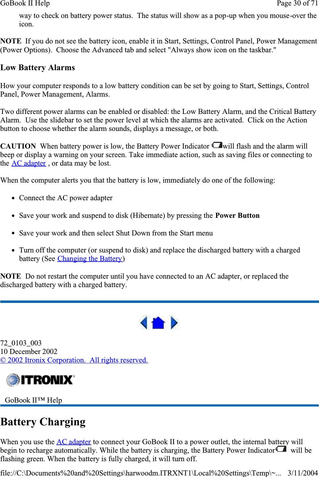 way to check on battery power status.  The status will show as a pop-up when you mouse-over the icon.NOTE  If you do not see the battery icon, enable it in Start, Settings, Control Panel, Power Management (Power Options).  Choose the Advanced tab and select &quot;Always show icon on the taskbar.&quot;Low Battery AlarmsHow your computer responds to a low battery condition can be set by going to Start, Settings, Control Panel, Power Management, Alarms.Two different power alarms can be enabled or disabled: the Low Battery Alarm, and the Critical Battery Alarm.  Use the slidebar to set the power level at which the alarms are activated.  Click on the Action button to choose whether the alarm sounds, displays a message, or both.CAUTION  When battery power is low, the Battery Power Indicator  will flash and the alarm will beep or display a warning on your screen. Take immediate action, such as saving files or connecting to the AC adapter , or data may be lost. When the computer alerts you that the battery is low, immediately do one of the following:zConnect the AC power adapterzSave your work and suspend to disk (Hibernate) by pressing the Power ButtonzSave your work and then select Shut Down from the Start menuzTurn off the computer (or suspend to disk) and replace the discharged battery with a charged battery (See Changing the Battery)NOTE  Do not restart the computer until you have connected to an AC adapter, or replaced the discharged battery with a charged battery.72_0103_00310 December 2002©2002 Itronix Corporation.  All rights reserved.Battery ChargingWhen you use the AC adapter to connect your GoBook II to a power outlet, the internal battery will begin to recharge automatically. While the battery is charging, the Battery Power Indicator  will be flashing green. When the battery is fully charged, it will turn off.GoBook II™ Help Page 30 of 71GoBook II Help3/11/2004file://C:\Documents%20and%20Settings\harwoodm.ITRXNT1\Local%20Settings\Temp\~...