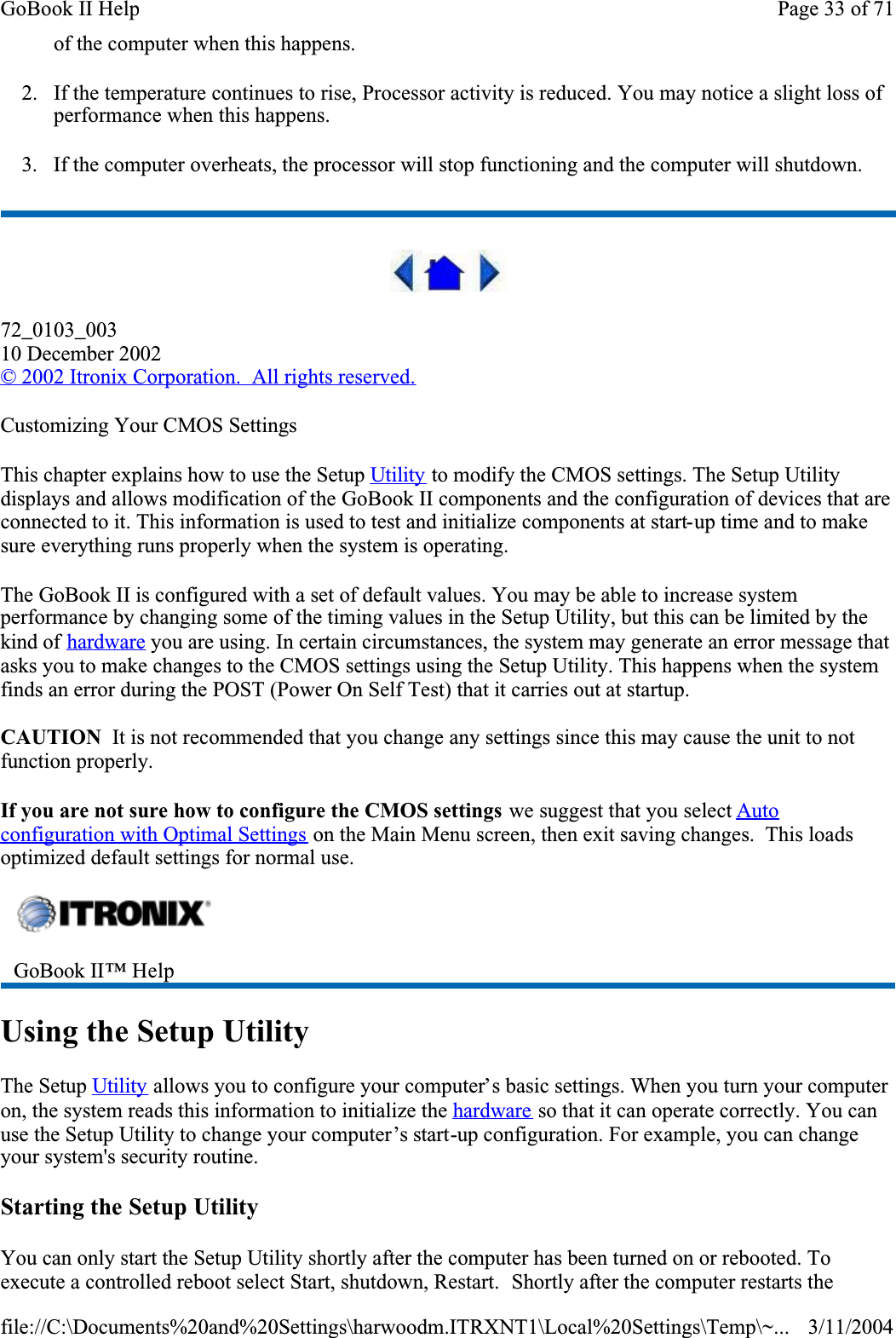 of the computer when this happens. 2. If the temperature continues to rise, Processor activity is reduced. You may notice a slight loss of performance when this happens.3. If the computer overheats, the processor will stop functioning and the computer will shutdown.72_0103_00310 December 2002© 2002 Itronix Corporation.  All rights reserved.Customizing Your CMOS SettingsThis chapter explains how to use the Setup Utility to modify the CMOS settings. The Setup Utility displays and allows modification of the GoBook II components and the configuration of devices that are connected to it. This information is used to test and initialize components at start-up time and to make sure everything runs properly when the system is operating.The GoBook II is configured with a set of default values. You may be able to increase system performance by changing some of the timing values in the Setup Utility, but this can be limited by the kind of hardware you are using. In certain circumstances, the system may generate an error message that asks you to make changes to the CMOS settings using the Setup Utility. This happens when the system finds an error during the POST (Power On Self Test) that it carries out at startup.CAUTION  It is not recommended that you change any settings since this may cause the unit to not function properly.  If you are not sure how to configure the CMOS settings we suggest that you select Autoconfiguration with Optimal Settings on the Main Menu screen, then exit saving changes.  This loads optimized default settings for normal use.Using the Setup UtilityThe Setup Utility allows you to configure your computer’s basic settings. When you turn your computer on, the system reads this information to initialize the hardware so that it can operate correctly. You can use the Setup Utility to change your computer’s start-up configuration. For example, you can change your system&apos;s security routine.Starting the Setup UtilityYou can only start the Setup Utility shortly after the computer has been turned on or rebooted. To execute a controlled reboot select Start, shutdown, Restart.  Shortly after the computer restarts the GoBook II™ Help Page 33 of 71GoBook II Help3/11/2004file://C:\Documents%20and%20Settings\harwoodm.ITRXNT1\Local%20Settings\Temp\~...