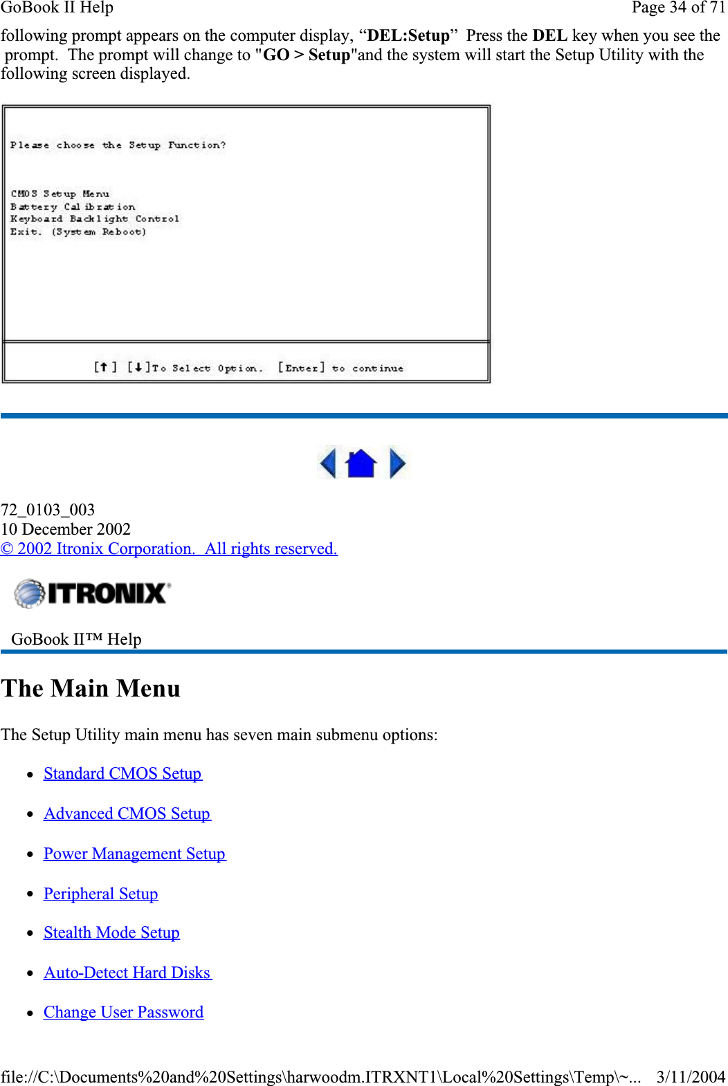 following prompt appears on the computer display, “DEL:Setup”  Press the DEL key when you see the  prompt.  The prompt will change to &quot;GO &gt; Setup&quot;and the system will start the Setup Utility with the following screen displayed.72_0103_00310 December 2002© 2002 Itronix Corporation.  All rights reserved.The Main MenuThe Setup Utility main menu has seven main submenu options: zStandard CMOS SetupzAdvanced CMOS SetupzPower Management SetupzPeripheral SetupzStealth Mode SetupzAuto-Detect Hard DiskszChange User PasswordGoBook II™ Help Page 34 of 71GoBook II Help3/11/2004file://C:\Documents%20and%20Settings\harwoodm.ITRXNT1\Local%20Settings\Temp\~...