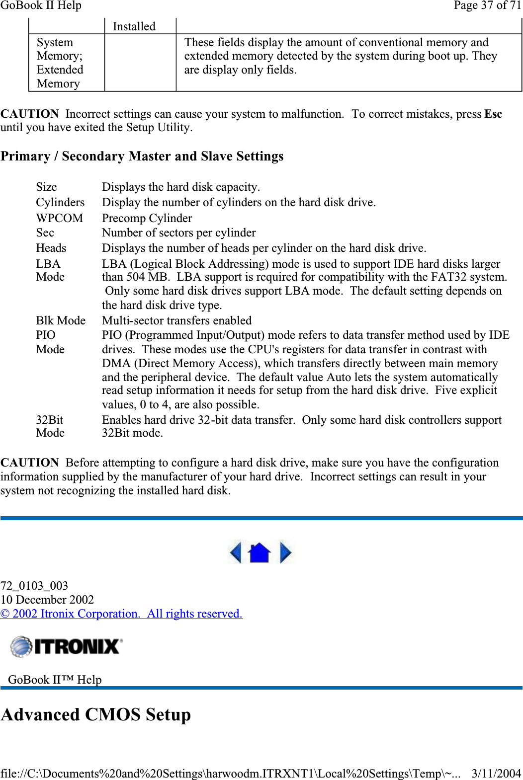 CAUTION  Incorrect settings can cause your system to malfunction.  To correct mistakes, press Escuntil you have exited the Setup Utility. Primary / Secondary Master and Slave SettingsCAUTION  Before attempting to configure a hard disk drive, make sure you have the configuration information supplied by the manufacturer of your hard drive.  Incorrect settings can result in your system not recognizing the installed hard disk.72_0103_00310 December 2002©2002 Itronix Corporation.  All rights reserved.Advanced CMOS SetupInstalledSystemMemory;ExtendedMemory  These fields display the amount of conventional memory and extended memory detected by the system during boot up. They are display only fields.Size Displays the hard disk capacity.Cylinders Display the number of cylinders on the hard disk drive.WPCOMPrecomp CylinderSec Number of sectors per cylinderHeads Displays the number of heads per cylinder on the hard disk drive.LBAModeLBA (Logical Block Addressing) mode is used to support IDE hard disks larger than 504 MB.  LBA support is required for compatibility with the FAT32 system.  Only some hard disk drives support LBA mode.  The default setting depends on the hard disk drive type.Blk Mode Multi-sector transfers enabledPIOModePIO (Programmed Input/Output) mode refers to data transfer method used by IDE drives.  These modes use the CPU&apos;s registers for data transfer in contrast with DMA (Direct Memory Access), which transfers directly between main memory and the peripheral device.  The default value Auto lets the system automatically read setup information it needs for setup from the hard disk drive.  Five explicit values, 0 to 4, are also possible.32BitModeEnables hard drive 32-bit data transfer.  Only some hard disk controllers support 32Bit mode.GoBook II™ Help Page 37 of 71GoBook II Help3/11/2004file://C:\Documents%20and%20Settings\harwoodm.ITRXNT1\Local%20Settings\Temp\~...