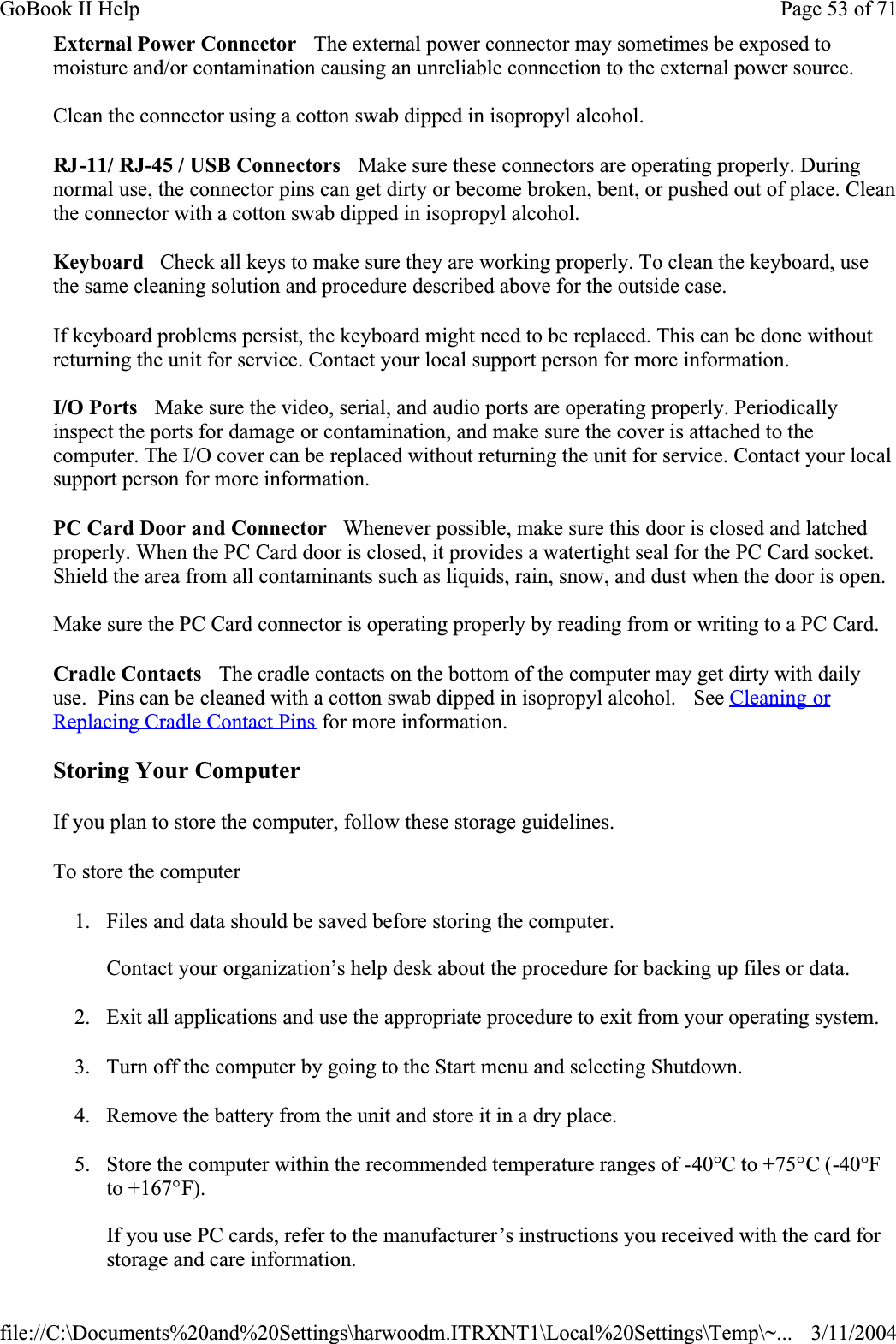 External Power Connector   The external power connector may sometimes be exposed to moisture and/or contamination causing an unreliable connection to the external power source.Clean the connector using a cotton swab dipped in isopropyl alcohol. RJ-11/ RJ-45 / USB Connectors   Make sure these connectors are operating properly. During normal use, the connector pins can get dirty or become broken, bent, or pushed out of place. Clean the connector with a cotton swab dipped in isopropyl alcohol. Keyboard   Check all keys to make sure they are working properly. To clean the keyboard, use the same cleaning solution and procedure described above for the outside case. If keyboard problems persist, the keyboard might need to be replaced. This can be done without returning the unit for service. Contact your local support person for more information.I/O Ports   Make sure the video, serial, and audio ports are operating properly. Periodically inspect the ports for damage or contamination, and make sure the cover is attached to the computer. The I/O cover can be replaced without returning the unit for service. Contact your local support person for more information.PC Card Door and Connector   Whenever possible, make sure this door is closed and latched properly. When the PC Card door is closed, it provides a watertight seal for the PC Card socket. Shield the area from all contaminants such as liquids, rain, snow, and dust when the door is open. Make sure the PC Card connector is operating properly by reading from or writing to a PC Card. Cradle Contacts   The cradle contacts on the bottom of the computer may get dirty with daily use.  Pins can be cleaned with a cotton swab dipped in isopropyl alcohol.   See Cleaning or Replacing Cradle Contact Pins for more information.Storing Your ComputerIf you plan to store the computer, follow these storage guidelines. To store the computer1. Files and data should be saved before storing the computer.Contact your organization’s help desk about the procedure for backing up files or data.2. Exit all applications and use the appropriate procedure to exit from your operating system.3. Turn off the computer by going to the Start menu and selecting Shutdown.4. Remove the battery from the unit and store it in a dry place.5. Store the computer within the recommended temperature ranges of -40°C to +75°C (-40°Fto +167°F).If you use PC cards, refer to the manufacturer’s instructions you received with the card for storage and care information.Page 53 of 71GoBook II Help3/11/2004file://C:\Documents%20and%20Settings\harwoodm.ITRXNT1\Local%20Settings\Temp\~...