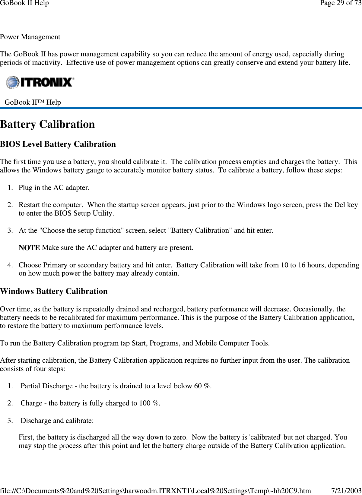 Power ManagementThe GoBook II has power management capability so you can reduce the amount of energy used, especially duringperiods of inactivity. Effective use of power management options can greatly conserve and extend your battery life.Battery CalibrationBIOS Level Battery CalibrationThe first time you use a battery, you should calibrate it. The calibration process empties and charges the battery. Thisallows the Windows battery gauge to accurately monitor battery status. To calibrate a battery, follow these steps:1. Plug in the AC adapter.2. Restart the computer. When the startup screen appears, just prior to the Windows logo screen, press the Del keyto enter the BIOS Setup Utility.3. At the &quot;Choose the setup function&quot; screen, select &quot;Battery Calibration&quot; and hit enter.NOTE Make sure the AC adapter and battery are present.4. Choose Primary or secondary battery and hit enter. Battery Calibration will take from 10 to 16 hours, dependingon how much power the battery may already contain.Windows Battery CalibrationOver time, as the battery is repeatedly drained and recharged, battery performance will decrease. Occasionally, thebattery needs to be recalibrated for maximum performance. This is the purpose of the Battery Calibration application,to restore the battery to maximum performance levels.To run the Battery Calibration program tap Start, Programs, and Mobile Computer Tools.After starting calibration, the Battery Calibration application requires no further input from the user. The calibrationconsists of four steps:1. Partial Discharge - the battery is drained to a level below 60 %.2. Charge - the battery is fully charged to 100 %.3. Discharge and calibrate:First, the battery is discharged all the way down to zero. Now the battery is &apos;calibrated&apos; but not charged. Youmaystoptheprocess after thispoint and let the batterycharge outside of the BatteryCalibration application.GoBook II™ HelpPage29of73GoBook II Help7/21/2003file://C:\Documents%20and%20Settings\harwoodm.ITRXNT1\Local%20Settings\Temp\~hh20C9.htm