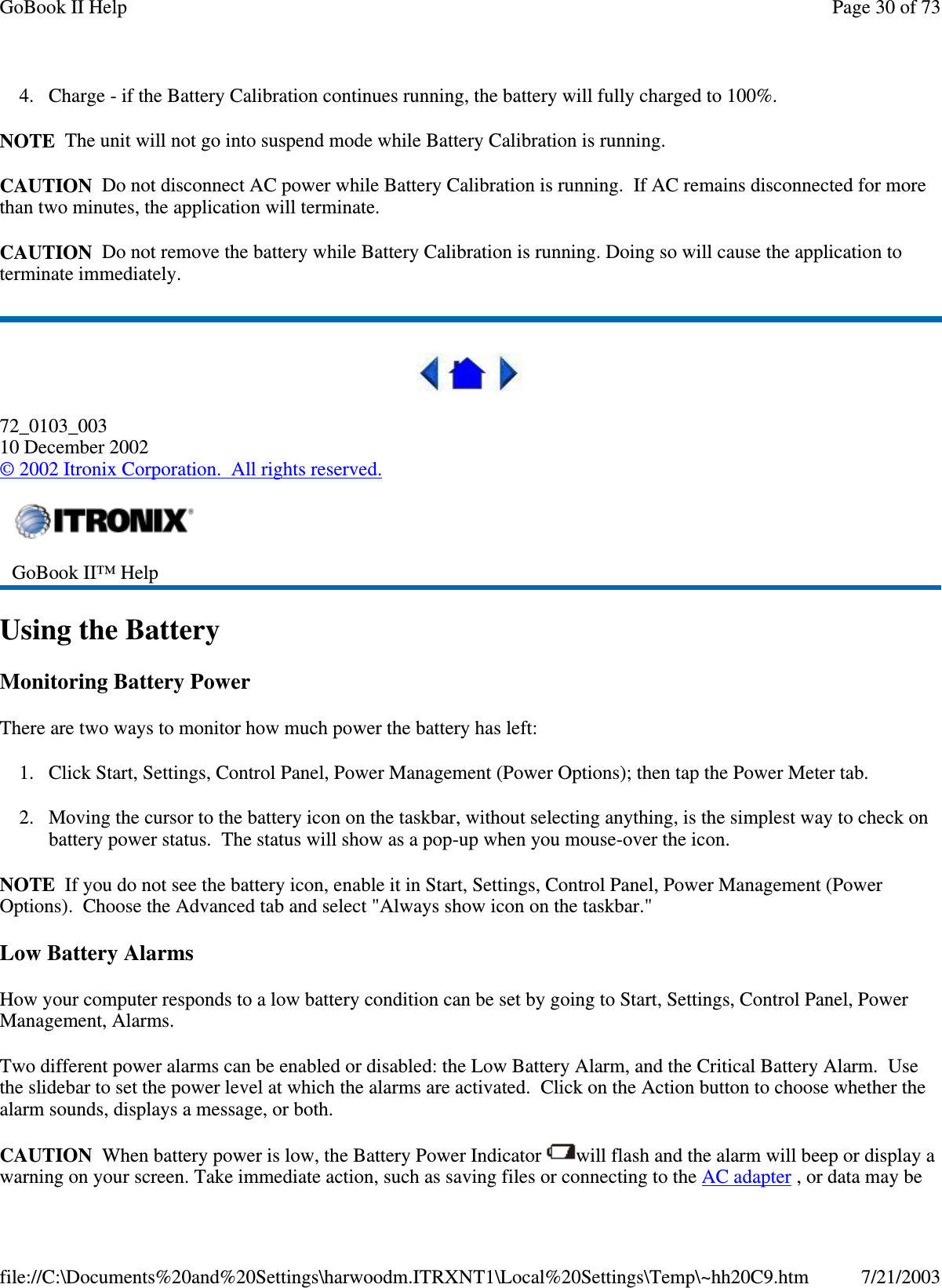 4. Charge - if the Battery Calibration continues running, the battery will fully charged to 100%.NOTE The unit will not go into suspend mode while Battery Calibration is running.CAUTION Do not disconnect AC power while Battery Calibration is running. If AC remains disconnected for morethan two minutes, the application will terminate.CAUTION Do not remove the battery while Battery Calibration is running. Doing so will cause the application toterminate immediately.72_0103_00310 December 2002©2002 Itronix Corporation. All rights reserved.Using the BatteryMonitoring Battery PowerThere are two ways to monitor how much power the battery has left:1. Click Start, Settings, Control Panel, Power Management (Power Options); then tap the Power Meter tab.2. Moving the cursor to the battery icon on the taskbar, without selecting anything, is the simplest way to check onbattery power status. The status will show as a pop-up when you mouse-over the icon.NOTE If you do not see the battery icon, enable it in Start, Settings, Control Panel, Power Management (PowerOptions). Choose the Advanced tab and select &quot;Always show icon on the taskbar.&quot;Low Battery AlarmsHow your computer responds to a low battery condition can be set by going to Start, Settings, Control Panel, PowerManagement, Alarms.Two different power alarms can be enabled or disabled: the Low Battery Alarm, and the Critical Battery Alarm. Usethe slidebar to set the power level at which the alarms are activated. Click on the Action button to choose whether thealarm sounds, displays a message, or both.CAUTION When battery power is low, the Battery Power Indicator will flash and the alarm will beep or display awarningonyour screen. Take immediate action, such as savingfiles or connectingto the AC adapter ,ordatamaybeGoBook II™ HelpPage30of73GoBook II Help7/21/2003file://C:\Documents%20and%20Settings\harwoodm.ITRXNT1\Local%20Settings\Temp\~hh20C9.htm