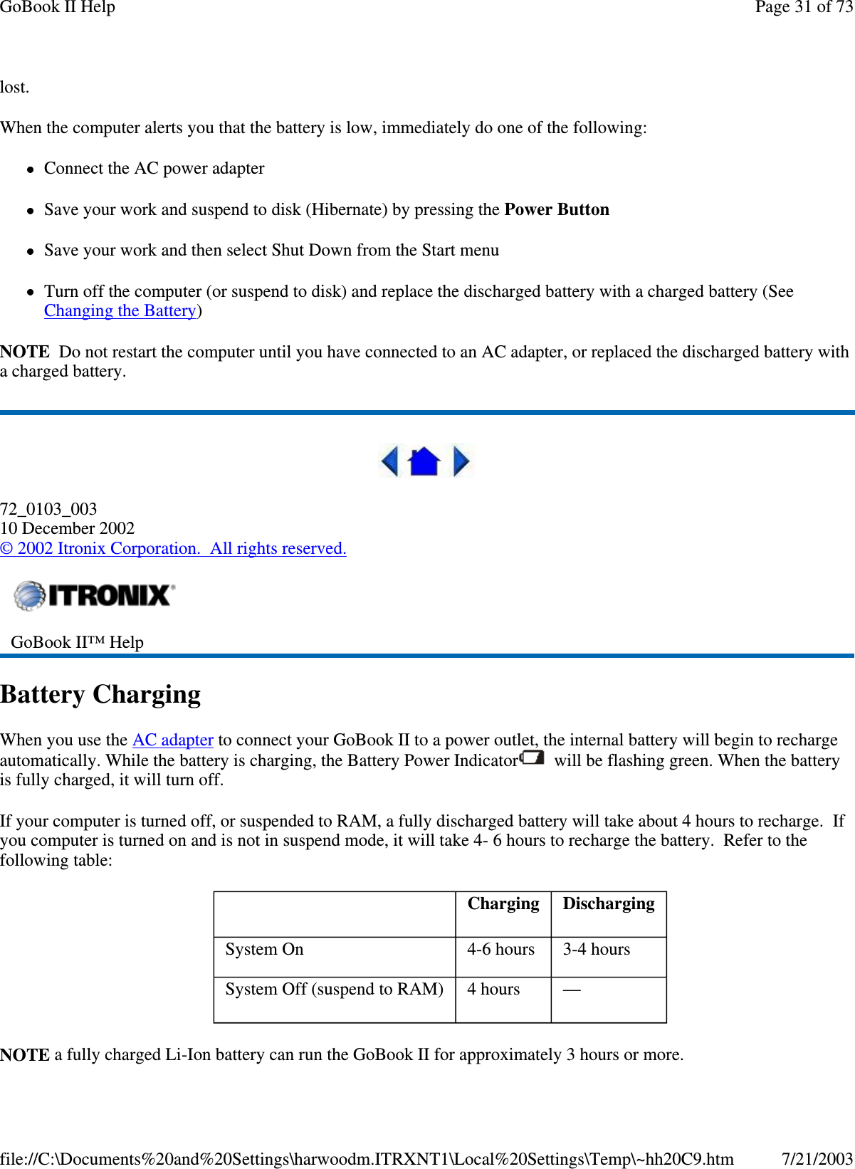 lost.When the computer alerts you that the battery is low, immediately do one of the following:Connect the AC power adapterSave your work and suspend to disk (Hibernate) by pressing the Power ButtonSave your work and then select Shut Down from the Start menuTurn off the computer (or suspend to disk) and replace the discharged battery with a charged battery (SeeChanging the Battery)NOTE Do not restart the computer until you have connected to an AC adapter, or replaced the discharged battery witha charged battery.72_0103_00310 December 2002©2002 Itronix Corporation. All rights reserved.Battery ChargingWhen you use the AC adapter to connect your GoBook II to a power outlet, the internal battery will begin to rechargeautomatically. While the battery is charging, the Battery Power Indicator will be flashing green. When the batteryis fully charged, it will turn off.If your computer is turned off, or suspended to RAM, a fully discharged battery will take about 4 hours to recharge. Ifyou computer is turned on and is not in suspend mode, it will take 4- 6 hours to recharge the battery. Refer to thefollowing table:NOTE a fullycharged Li-Ion batterycan run the GoBook II for approximately3 hours or more.GoBook II™ HelpCharging DischargingSystem On 4-6 hours 3-4 hoursSystem Off (suspend to RAM) 4 hours —Page31of73GoBook II Help7/21/2003file://C:\Documents%20and%20Settings\harwoodm.ITRXNT1\Local%20Settings\Temp\~hh20C9.htm