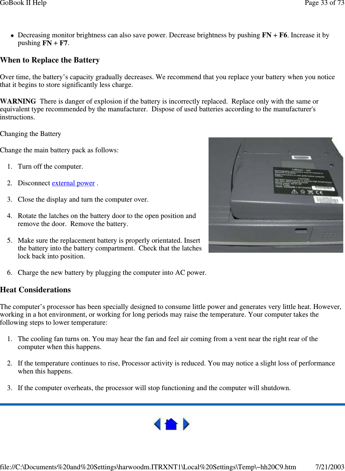 Decreasing monitor brightness can also save power. Decrease brightness by pushing FN +F6. Increase it bypushing FN +F7.When to Replace the BatteryOver time, the battery’s capacity gradually decreases. We recommend that you replace your battery when you noticethat it begins to store significantly less charge.WARNING There is danger of explosion if the battery is incorrectly replaced. Replace only with the same orequivalent type recommended by the manufacturer. Dispose of used batteries according to the manufacturer&apos;sinstructions.Changing the BatteryChange the main battery pack as follows:1. Turn off the computer.2. Disconnect external power .3. Close the display and turn the computer over.4. Rotate the latches on the battery door to the open position andremove the door. Remove the battery.5. Make sure the replacement battery is properly orientated. Insertthe battery into the battery compartment. Check that the latcheslock back into position.6. Charge the new battery by plugging the computer into AC power.Heat ConsiderationsThe computer’s processor has been specially designed to consume little power and generates very little heat. However,working in a hot environment, or working for long periods may raise the temperature. Your computer takes thefollowing steps to lower temperature:1. The cooling fan turns on. You may hear the fan and feel air coming from a vent near the right rear of thecomputer when this happens.2. If the temperature continues to rise, Processor activity is reduced. You may notice a slight loss of performancewhen this happens.3. If the computer overheats, the processor will stop functioning and the computer will shutdown.Page33of73GoBook II Help7/21/2003file://C:\Documents%20and%20Settings\harwoodm.ITRXNT1\Local%20Settings\Temp\~hh20C9.htm