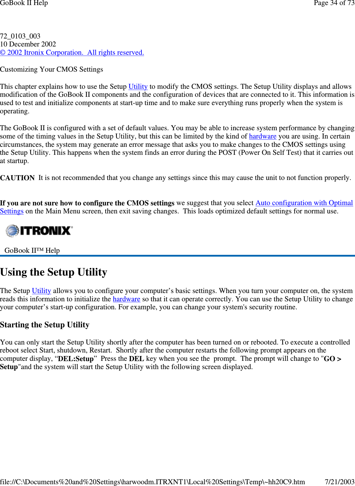 72_0103_00310 December 2002©2002 Itronix Corporation. All rights reserved.Customizing Your CMOS SettingsThis chapter explains how to use the Setup Utility to modify the CMOS settings. The Setup Utility displays and allowsmodification of the GoBook II components and the configuration of devices that are connected to it. This information isused to test and initialize components at start-up time and to make sure everything runs properly when the system isoperating.The GoBook II is configured with a set of default values. You may be able to increase system performance by changingsome of the timing values in the Setup Utility, but this can be limited by the kind of hardware you are using. In certaincircumstances, the system may generate an error message that asks you to make changes to the CMOS settings usingthe Setup Utility. This happens when the system finds an error during the POST (Power On Self Test) that it carries outat startup.CAUTION It is not recommended that you change any settings since this may cause the unit to not function properly.If you are not sure how to configure the CMOS settings we suggest that you select Auto configuration with OptimalSettings on the Main Menu screen, then exit saving changes. This loads optimized default settings for normal use.Using the Setup UtilityThe Setup Utility allows you to configure your computer’s basic settings. When you turn your computer on, the systemreads this information to initialize the hardware so that it can operate correctly. You can use the Setup Utility to changeyour computer’s start-up configuration. For example, you can change your system&apos;s security routine.Starting the Setup UtilityYou can only start the Setup Utility shortly after the computer has been turned on or rebooted. To execute a controlledreboot select Start, shutdown, Restart. Shortly after the computer restarts the following prompt appears on thecomputer display, “DEL:Setup”PresstheDEL key when you see the prompt. The prompt will change to &quot;GO &gt;Setup&quot;and the system will start the SetupUtilitywith the followingscreen displayed.GoBook II™ HelpPage34of73GoBook II Help7/21/2003file://C:\Documents%20and%20Settings\harwoodm.ITRXNT1\Local%20Settings\Temp\~hh20C9.htm