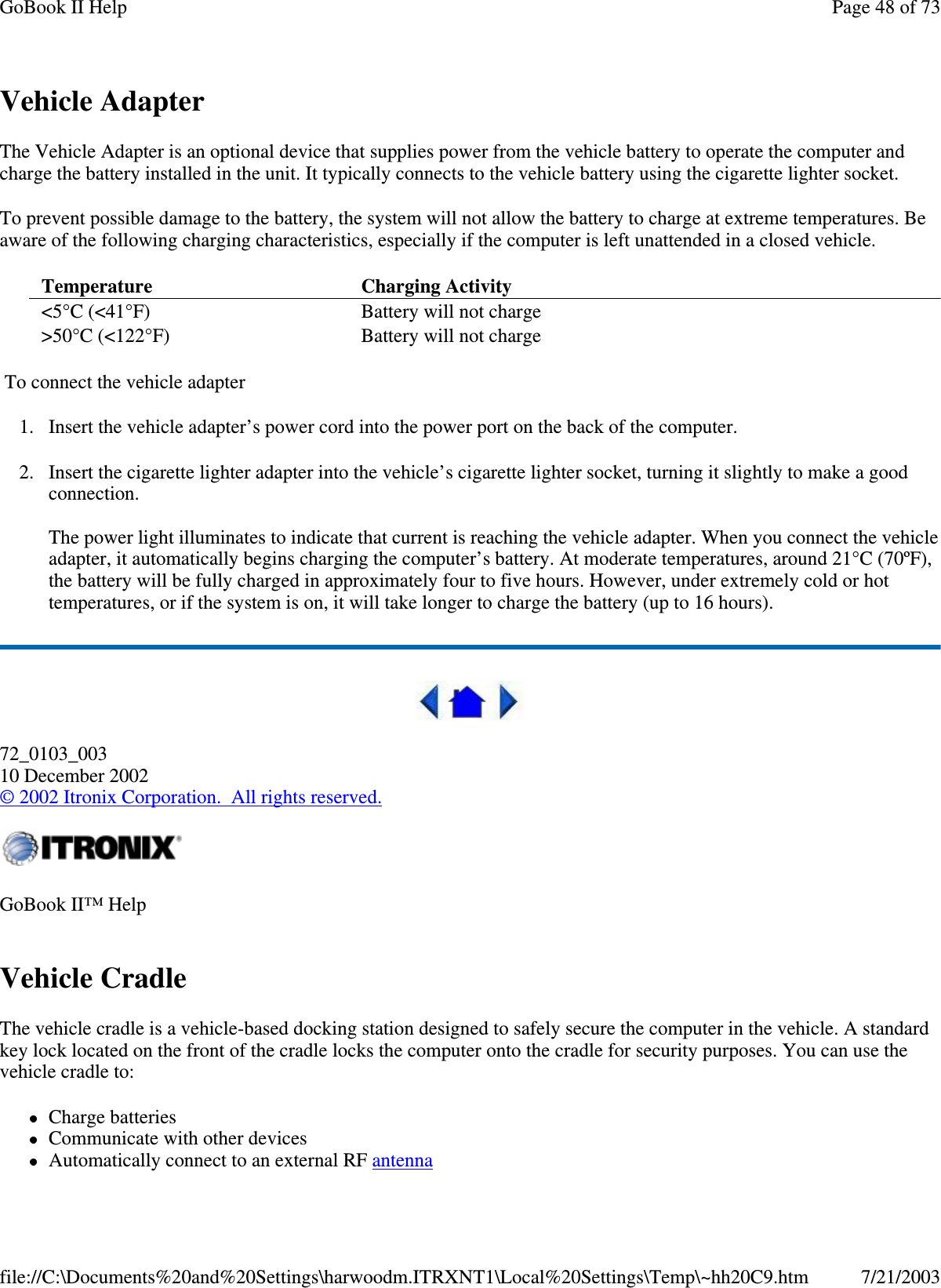 Vehicle AdapterThe Vehicle Adapter is an optional device that supplies power from the vehicle battery to operate the computer andcharge the battery installed in the unit. It typically connects to the vehicle battery using the cigarette lighter socket.To prevent possible damage to the battery, the system will not allow the battery to charge at extreme temperatures. Beaware of the following charging characteristics, especially if the computer is left unattended in a closed vehicle.To connect the vehicle adapter1. Insert the vehicle adapter’s power cord into the power port on the back of the computer.2. Insert the cigarette lighter adapter into the vehicle’s cigarette lighter socket, turning it slightly to make a goodconnection.The power light illuminates to indicate that current is reaching the vehicle adapter. When you connect the vehicleadapter, it automatically begins charging the computer’s battery. At moderate temperatures, around 21°C (70ºF),the battery will be fully charged in approximately four to five hours. However, under extremely cold or hottemperatures, or if the system is on, it will take longer to charge the battery (up to 16 hours).72_0103_00310 December 2002©2002 Itronix Corporation. All rights reserved.Vehicle CradleThe vehicle cradle is a vehicle-based docking station designed to safely secure the computer in the vehicle. A standardkey lock located on the front of the cradle locks the computer onto the cradle for security purposes. You can use thevehicle cradle to:Charge batteriesCommunicate with other devicesAutomaticallyconnect to an external RF antennaTemperature Charging Activity&lt;5°C (&lt;41°F) Battery will not charge&gt;50°C (&lt;122°F) Battery will not chargeGoBook II™ HelpPage48of73GoBook II Help7/21/2003file://C:\Documents%20and%20Settings\harwoodm.ITRXNT1\Local%20Settings\Temp\~hh20C9.htm