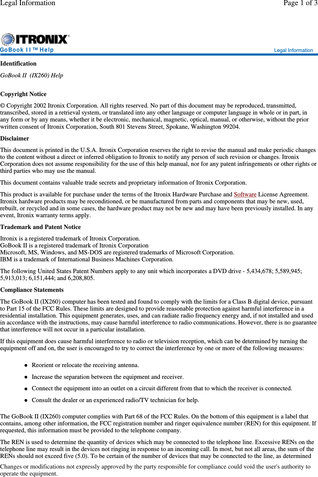 IdentificationGoBook II (IX260) HelpCopyright Notice© Copyright 2002 Itronix Corporation. All rights reserved. No part of this document may be reproduced, transmitted,transcribed, stored in a retrieval system, or translated into any other language or computer language in whole or in part, inany form or by any means, whether it be electronic, mechanical, magnetic, optical, manual, or otherwise, without the priorwritten consent of Itronix Corporation, South 801 Stevens Street, Spokane, Washington 99204.DisclaimerThis document is printed in the U.S.A. Itronix Corporation reserves the right to revise the manual and make periodic changesto the content without a direct or inferred obligation to Itronix to notify any person of such revision or changes. ItronixCorporation does not assume responsibility for the use of this help manual, nor for any patent infringements or other rights orthird parties who may use the manual.This document contains valuable trade secrets and proprietary information of Itronix Corporation.This product is available for purchase under the terms of the Itronix Hardware Purchase and Software License Agreement.Itronix hardware products may be reconditioned, or be manufactured from parts and components that may be new, used,rebuilt, or recycled and in some cases, the hardware product may not be new and may have been previously installed. In anyevent, Itronix warranty terms apply.Trademark and Patent NoticeItronix is a registered trademark of Itronix Corporation.GoBook II is a registered trademark of Itronix CorporationMicrosoft, MS, Windows, and MS-DOS are registered trademarks of Microsoft Corporation.IBM is a trademark of International Business Machines Corporation.The following United States Patent Numbers apply to any unit which incorporates a DVD drive - 5,434,678; 5,589,945;5,913,013; 6,151,444; and 6,208,805.Compliance StatementsThe GoBook II (IX260) computer has been tested and found to comply with the limits for a Class B digital device, pursuantto Part 15 of the FCC Rules. These limits are designed to provide reasonable protection against harmful interference in aresidential installation. This equipment generates, uses, and can radiate radio frequency energy and, if not installed and usedin accordance with the instructions, may cause harmful interference to radio communications. However, there is no guaranteethat interference will not occur in a particular installation.If this equipment does cause harmful interference to radio or television reception, which can be determined by turning theequipment off and on, the user is encouraged to try to correct the interference by one or more of the following measures:Reorient or relocate the receiving antenna.Increase the separation between the equipment and receiver.Connect the equipment into an outlet on a circuit different from that to which the receiver is connected.Consult the dealer or an experienced radio/TV technician for help.The GoBook II (IX260) computer complies with Part 68 of the FCC Rules. On the bottom of this equipment is a label thatcontains, among other information, the FCC registration number and ringer equivalence number (REN) for this equipment. Ifrequested, this information must be provided to the telephone company.The REN is used to determine the quantity of devices which may be connected to the telephone line. Excessive RENs on thetelephone line may result in the devices not ringing in response to an incoming call. In most, but not all areas, the sum of theRENs should not exceed five (5.0). To be certain of the number of devices that maybe connected to the line, as determinedGoBook II™Help Legal InformationPage 1 of 3Legal InformationChanges or modifications not expressly approved by the party responsible for compliance could void the user&apos;s authority tooperate the equipment.