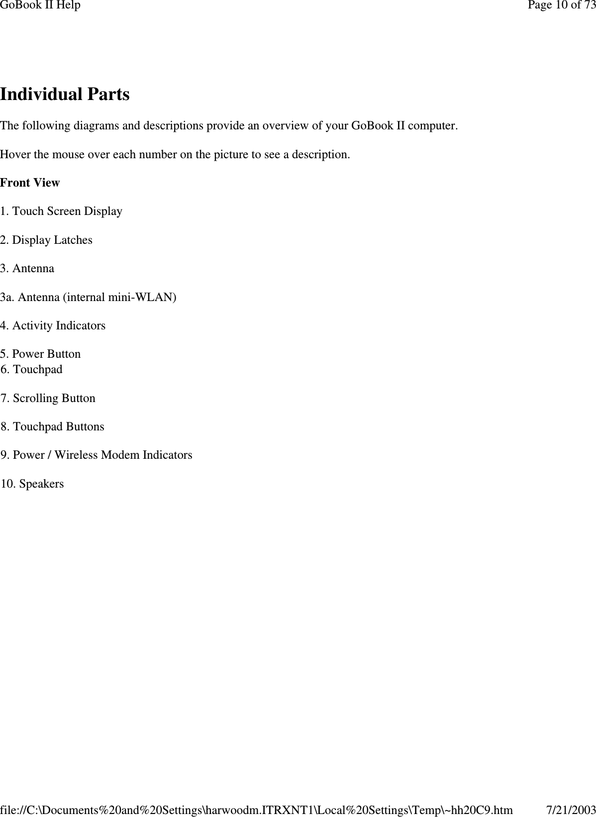 Individual PartsThe following diagrams and descriptions provide an overview of your GoBook II computer.Hover the mouse over each number on the picture to see a description.Front View1. Touch Screen Display2. Display Latches3. Antenna3a. Antenna (internal mini-WLAN)4. Activity Indicators5. Power Button6. Touchpad7. Scrolling Button8. Touchpad Buttons9. Power / Wireless Modem Indicators10. SpeakersPage10of73GoBook II Help7/21/2003file://C:\Documents%20and%20Settings\harwoodm.ITRXNT1\Local%20Settings\Temp\~hh20C9.htm