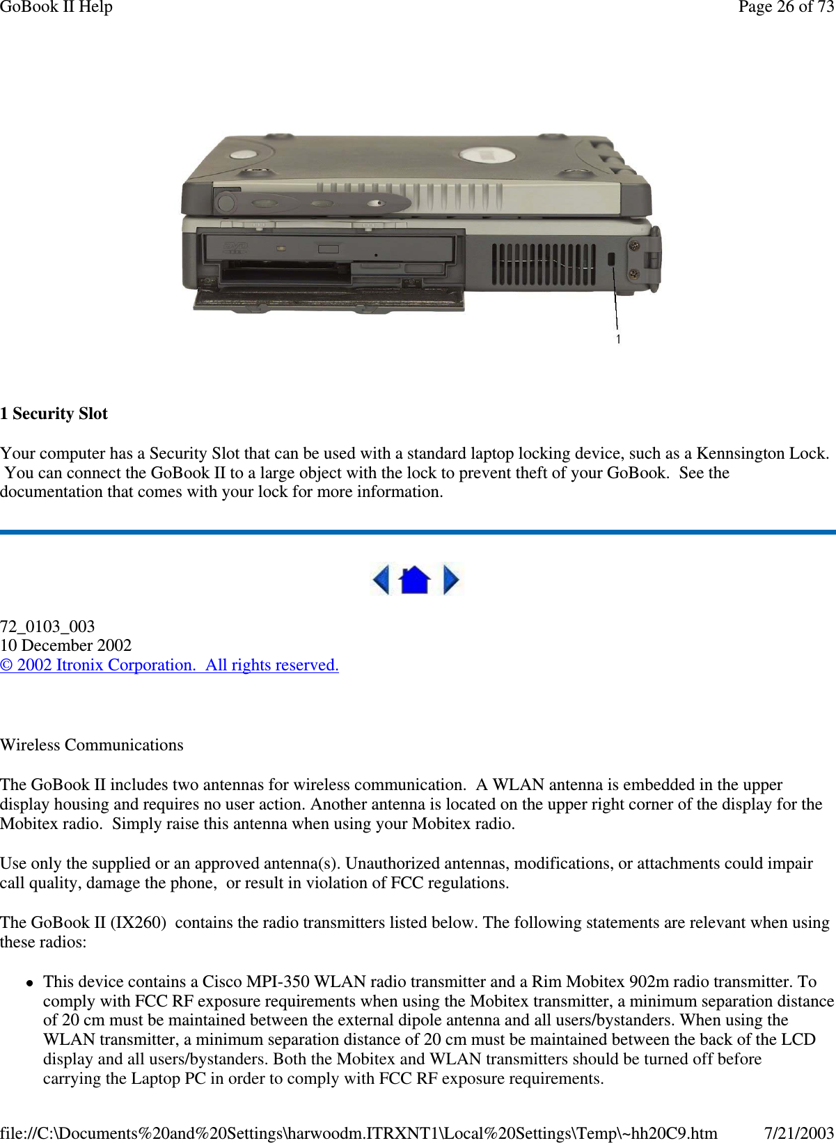 1SecuritySlotYour computer has a Security Slot that can be used with a standard laptop locking device, such as a Kennsington Lock.You can connect the GoBook II to a large object with the lock to prevent theft of your GoBook. See thedocumentation that comes with your lock for more information.72_0103_00310 December 2002©2002 Itronix Corporation. All rights reserved.Wireless CommunicationsThe GoBook II includes two antennas for wireless communication. A WLAN antenna is embedded in the upperdisplay housing and requires no user action. Another antenna is located on the upper right corner of the display for theMobitex radio. Simply raise this antenna when using your Mobitex radio.Use only the supplied or an approved antenna(s). Unauthorized antennas, modifications, or attachments could impaircall quality, damage the phone, or result in violation of FCC regulations.The GoBook II (IX260) contains the radio transmitters listed below. The following statements are relevant when usingthese radios:This device contains a Cisco MPI-350 WLAN radio transmitter and a Rim Mobitex 902m radio transmitter. Tocomply with FCC RF exposure requirements when using the Mobitex transmitter, a minimum separation distanceof 20 cm must be maintained between the external dipole antenna and all users/bystanders. When using theWLAN transmitter, a minimum separation distance of 20 cm must be maintained between the back of the LCDPage26of73GoBook II Help7/21/2003file://C:\Documents%20and%20Settings\harwoodm.ITRXNT1\Local%20Settings\Temp\~hh20C9.htmdisplay and all users/bystanders. Both the Mobitex and WLAN transmitters should be turned off before carrying the Laptop PC in order to comply with FCC RF exposure requirements.