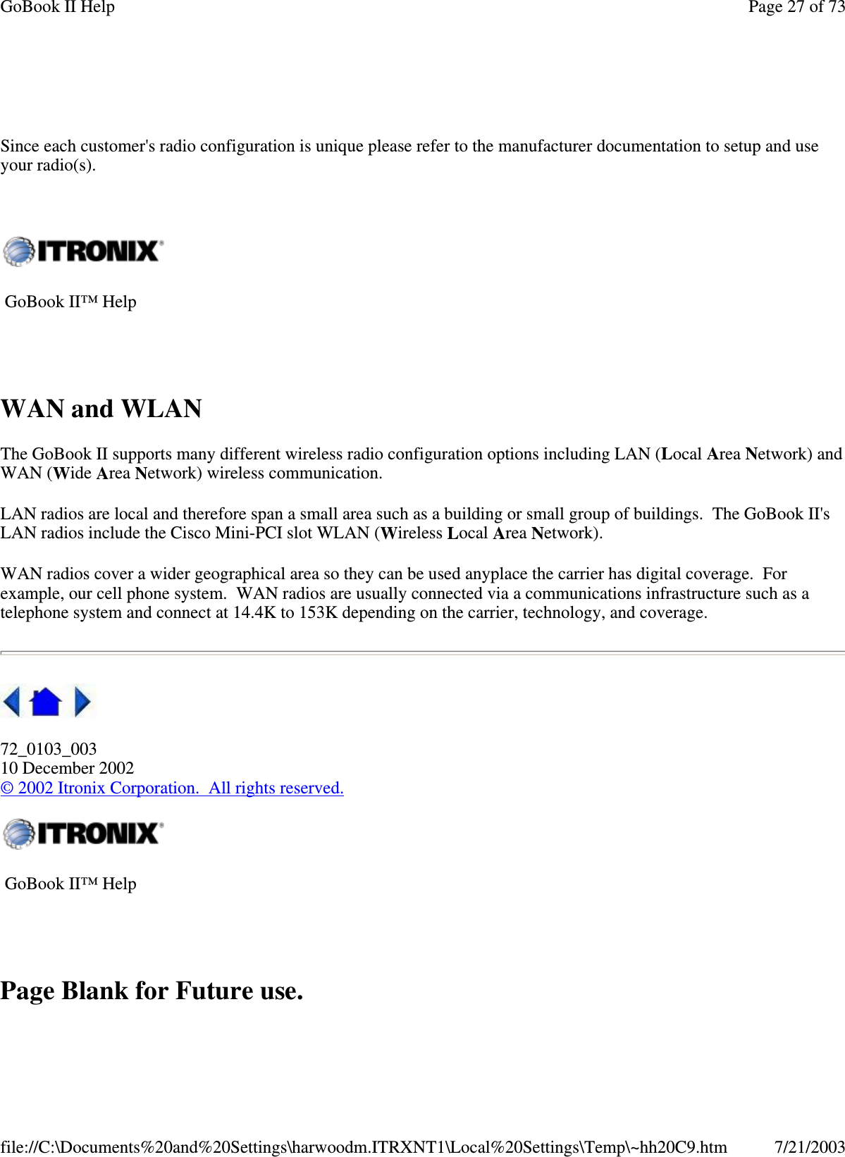 Since each customer&apos;s radio configuration is unique please refer to the manufacturer documentation to setup and useyour radio(s).WAN and WLANThe GoBook II supports many different wireless radio configuration options including LAN (Local Area Network) andWAN (Wide Area Network) wireless communication.LAN radios are local and therefore span a small area such as a building or small group of buildings. The GoBook II&apos;sLAN radios include the Cisco Mini-PCI slot WLAN (Wireless Local Area Network).WAN radios cover a wider geographical area so they can be used anyplace the carrier has digital coverage. Forexample, our cell phone system. WAN radios are usually connected via a communications infrastructure such as atelephone system and connect at 14.4K to 153K depending on the carrier, technology, and coverage.72_0103_00310 December 2002©2002 Itronix Corporation. All rights reserved.Page Blank for Future use.GoBook II™ HelpGoBook II™ HelpPage27of73GoBook II Help7/21/2003file://C:\Documents%20and%20Settings\harwoodm.ITRXNT1\Local%20Settings\Temp\~hh20C9.htm