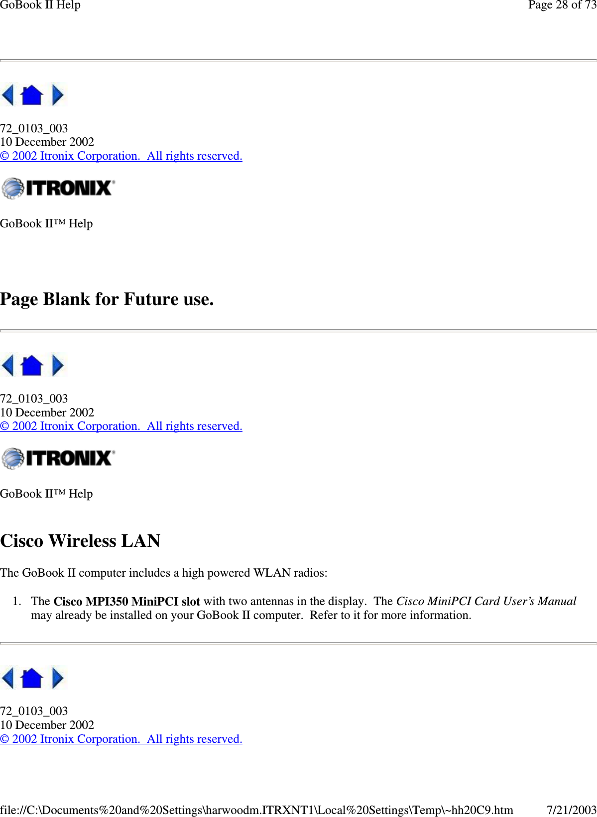 72_0103_00310 December 2002©2002 Itronix Corporation. All rights reserved.Page Blank for Future use.72_0103_00310 December 2002©2002 Itronix Corporation. All rights reserved.Cisco Wireless LANThe GoBook II computer includes a high powered WLAN radios:1. The Cisco MPI350 MiniPCI slot with two antennas in the display. The Cisco MiniPCI Card User’s Manualmay already be installed on your GoBook II computer. Refer to it for more information.72_0103_00310 December 2002©2002 Itronix Corporation. All rights reserved.GoBook II™ HelpGoBook II™ HelpPage28of73GoBook II Help7/21/2003file://C:\Documents%20and%20Settings\harwoodm.ITRXNT1\Local%20Settings\Temp\~hh20C9.htm