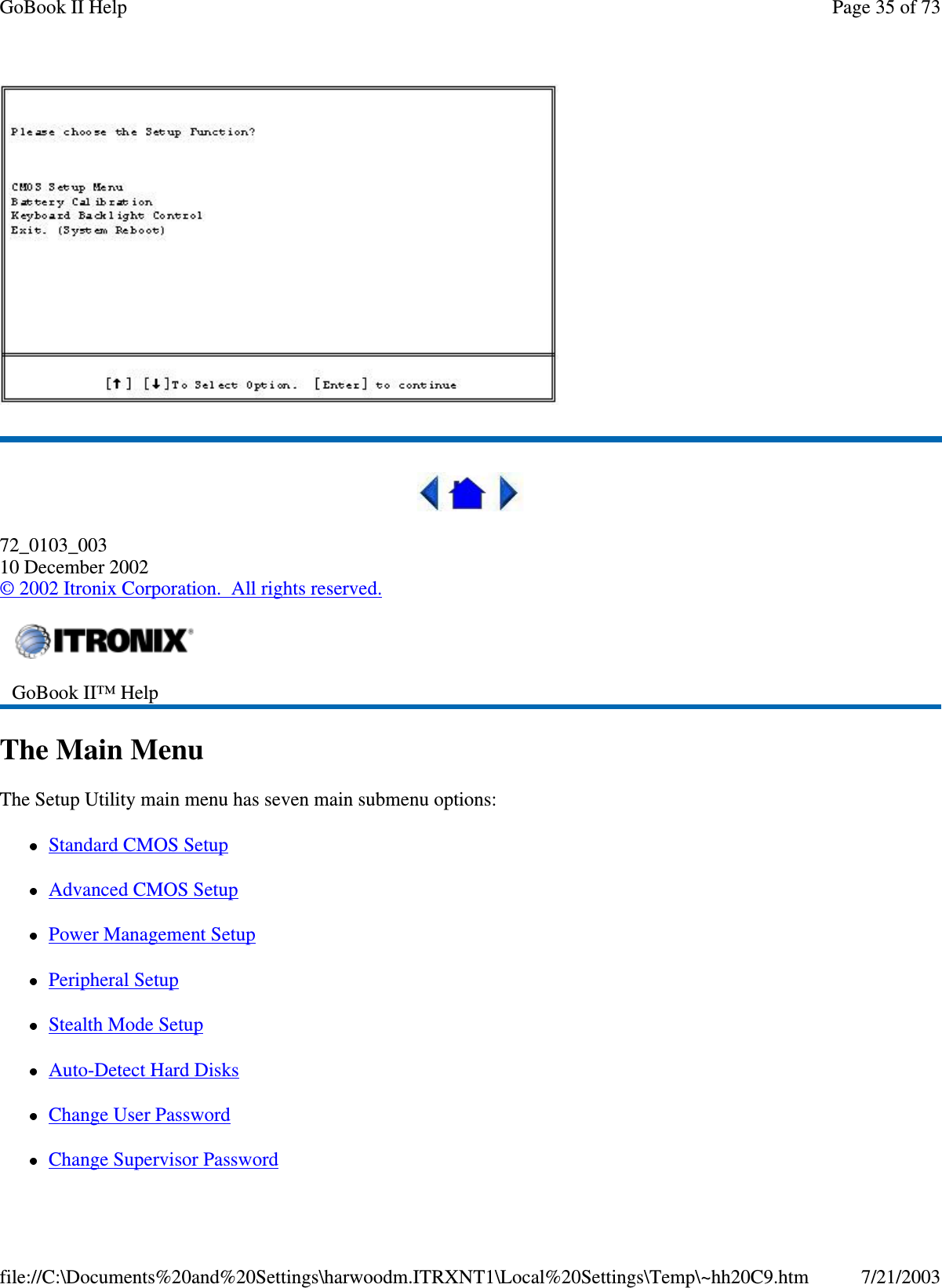 72_0103_00310 December 2002©2002 Itronix Corporation. All rights reserved.The Main MenuThe Setup Utility main menu has seven main submenu options:Standard CMOS SetupAdvanced CMOS SetupPower Management SetupPeripheral SetupStealth Mode SetupAuto-Detect Hard DisksChange User PasswordChangeSupervisor PasswordGoBook II™ HelpPage35of73GoBook II Help7/21/2003file://C:\Documents%20and%20Settings\harwoodm.ITRXNT1\Local%20Settings\Temp\~hh20C9.htm