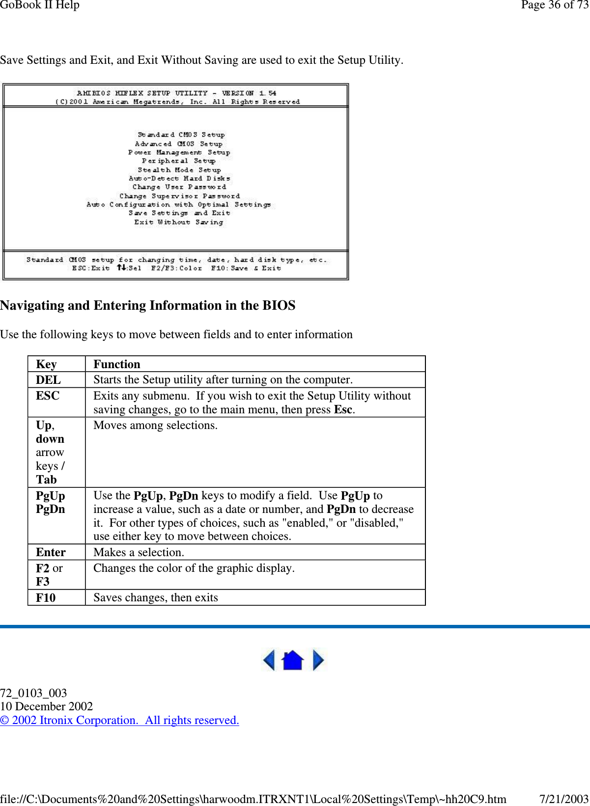 Save Settings and Exit, and Exit Without Saving are used to exit the Setup Utility.Navigating and Entering Information in the BIOSUse the following keys to move between fields and to enter information72_0103_00310 December 2002©2002 Itronix Corporation. All rights reserved.Key FunctionDEL Starts the Setup utility after turning on the computer.ESC Exits any submenu. If you wish to exit the Setup Utility withoutsaving changes, go to the main menu, then press Esc.Up,downarrowkeys /TabMoves among selections.PgUpPgDnUse the PgUp,PgDn keys to modify a field. Use PgUp toincrease a value, such as a date or number, and PgDn to decreaseit. For other types of choices, such as &quot;enabled,&quot; or &quot;disabled,&quot;use either key to move between choices.Enter Makes a selection.F2 orF3Changes the color of the graphic display.F10 Saves changes, then exitsPage36of73GoBook II Help7/21/2003file://C:\Documents%20and%20Settings\harwoodm.ITRXNT1\Local%20Settings\Temp\~hh20C9.htm