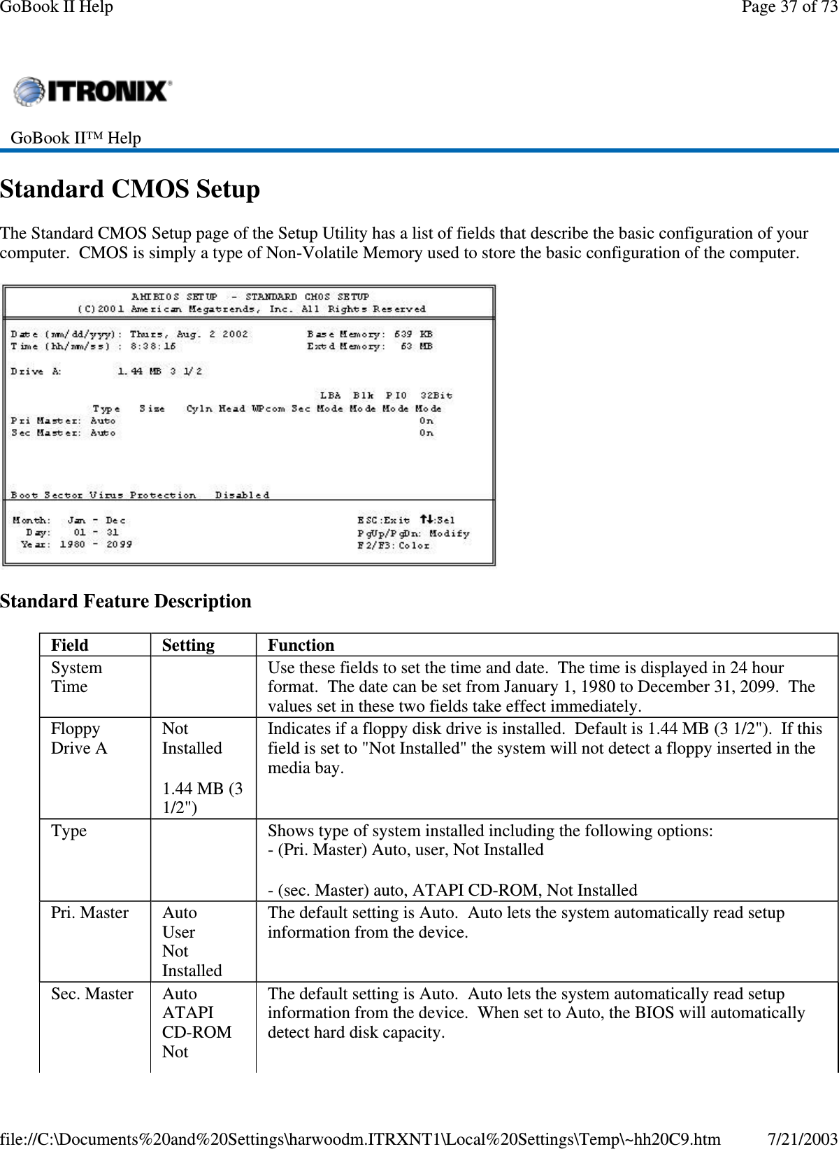 Standard CMOS SetupThe Standard CMOS Setup page of the Setup Utility has a list of fields that describe the basic configuration of yourcomputer. CMOS is simply a type of Non-Volatile Memory used to store the basic configuration of the computer.Standard Feature DescriptionGoBook II™ HelpField Setting FunctionSystemTimeUse these fields to set the time and date. The time is displayed in 24 hourformat. The date can be set from January 1, 1980 to December 31, 2099. Thevalues set in these two fields take effect immediately.FloppyDrive ANotInstalled1.44 MB (31/2&quot;)Indicates if a floppy disk drive is installed. Default is 1.44 MB (3 1/2&quot;). If thisfield is set to &quot;Not Installed&quot; the system will not detect a floppy inserted in themedia bay.Type Shows type of system installed including the following options:- (Pri. Master) Auto, user, Not Installed-(sec.Master)auto,ATAPICD-ROM,NotInstalledPri. Master AutoUserNotInstalledThe default setting is Auto. Auto lets the system automatically read setupinformation from the device.Sec. Master AutoATAPICD-ROMNotThe default setting is Auto. Auto lets the system automatically read setupinformation from the device. When set to Auto, the BIOS will automaticallydetect hard disk capacity.Page37of73GoBook II Help7/21/2003file://C:\Documents%20and%20Settings\harwoodm.ITRXNT1\Local%20Settings\Temp\~hh20C9.htm