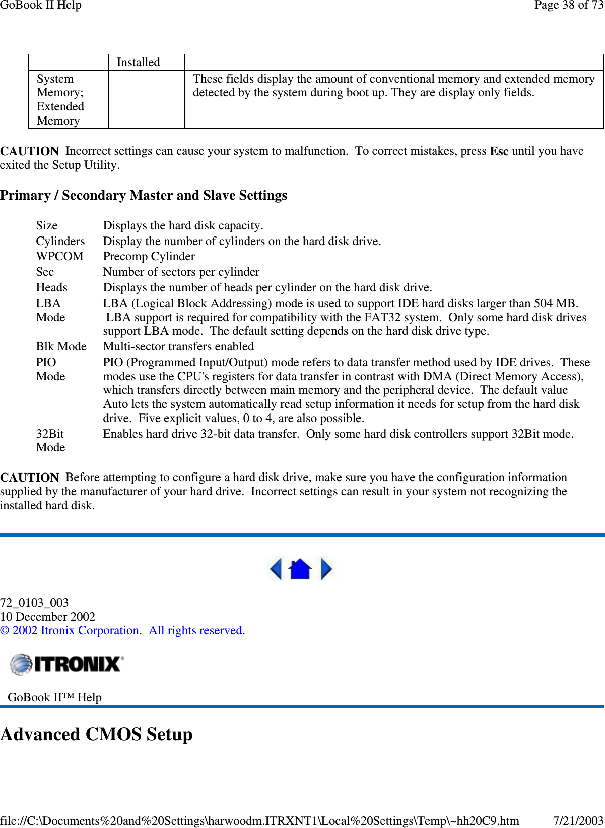 CAUTION Incorrect settings can cause your system to malfunction. To correct mistakes, press Esc until you haveexited the Setup Utility.Primary / Secondary Master and Slave SettingsCAUTION Before attempting to configure a hard disk drive, make sure you have the configuration informationsupplied by the manufacturer of your hard drive. Incorrect settings can result in your system not recognizing theinstalled hard disk.72_0103_00310 December 2002©2002 Itronix Corporation. All rights reserved.AdvancedCMOSSetupInstalledSystemMemory;ExtendedMemoryThese fields display the amount of conventional memory and extended memorydetected by the system during boot up. They are display only fields.Size Displays the hard disk capacity.Cylinders Display the number of cylinders on the hard disk drive.WPCOM Precomp CylinderSec Number of sectors per cylinderHeads Displays the number of heads per cylinder on the hard disk drive.LBAModeLBA (Logical Block Addressing) mode is used to support IDE hard disks larger than 504 MB.LBA support is required for compatibility with the FAT32 system. Only some hard disk drivessupport LBA mode. The default setting depends on the hard disk drive type.Blk Mode Multi-sector transfers enabledPIOModePIO (Programmed Input/Output) mode refers to data transfer method used by IDE drives. Thesemodes use the CPU&apos;s registers for data transfer in contrast with DMA (Direct Memory Access),which transfers directly between main memory and the peripheral device. The default valueAuto lets the system automatically read setup information it needs for setup from the hard diskdrive. Five explicit values, 0 to 4, are also possible.32BitModeEnables hard drive 32-bit data transfer. Only some hard disk controllers support 32Bit mode.GoBook II™ HelpPage38of73GoBook II Help7/21/2003file://C:\Documents%20and%20Settings\harwoodm.ITRXNT1\Local%20Settings\Temp\~hh20C9.htm