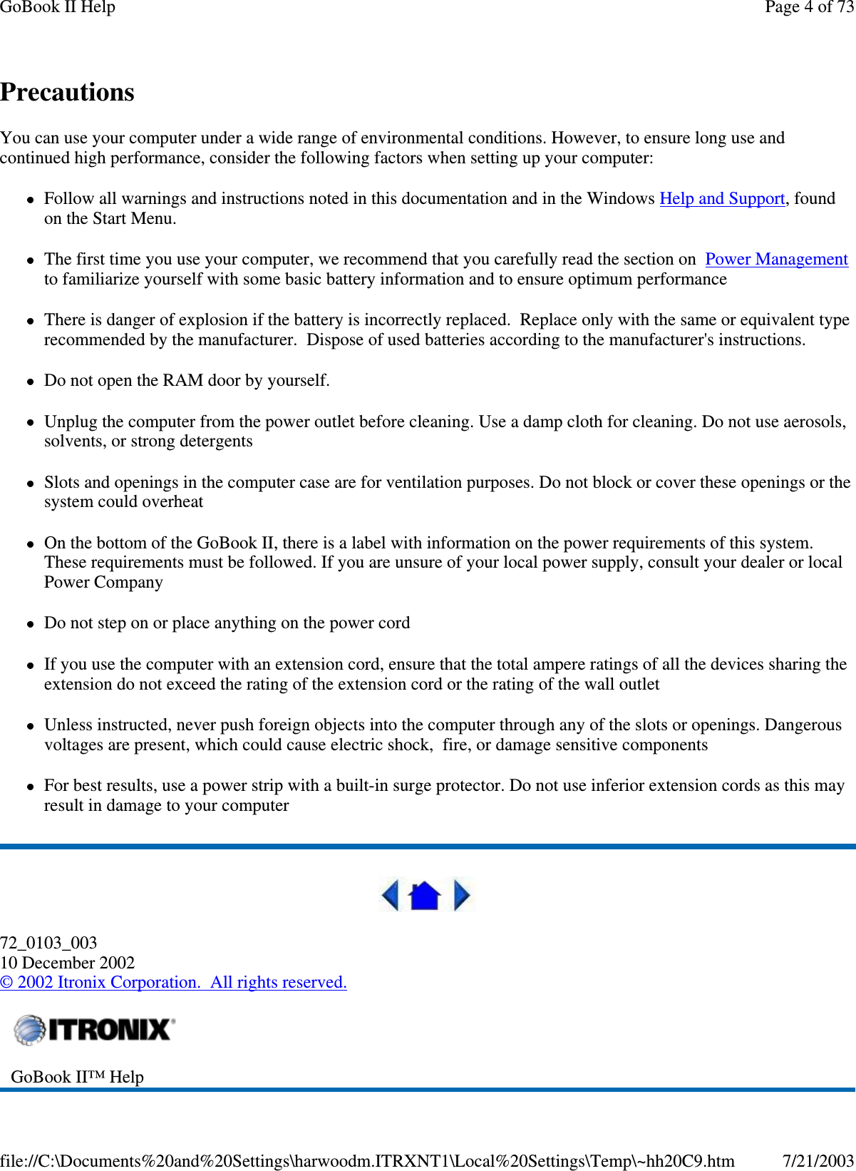 PrecautionsYou can use your computer under a wide range of environmental conditions. However, to ensure long use andcontinued high performance, consider the following factors when setting up your computer:Follow all warnings and instructions noted in this documentation and in the Windows Help and Support, foundon the Start Menu.The first time you use your computer, we recommend that you carefully read the section on Power Managementto familiarize yourself with some basic battery information and to ensure optimum performanceThere is danger of explosion if the battery is incorrectly replaced. Replace only with the same or equivalent typerecommended by the manufacturer. Dispose of used batteries according to the manufacturer&apos;s instructions.Do not open the RAM door by yourself.Unplug the computer from the power outlet before cleaning. Use a damp cloth for cleaning. Do not use aerosols,solvents, or strong detergentsSlots and openings in the computer case are for ventilation purposes. Do not block or cover these openings or thesystem could overheatOn the bottom of the GoBook II, there is a label with information on the power requirements of this system.These requirements must be followed. If you are unsure of your local power supply, consult your dealer or localPower CompanyDo not step on or place anything on the power cordIf you use the computer with an extension cord, ensure that the total ampere ratings of all the devices sharing theextension do not exceed the rating of the extension cord or the rating of the wall outletUnless instructed, never push foreign objects into the computer through any of the slots or openings. Dangerousvoltages are present, which could cause electric shock, fire, or damage sensitive componentsFor best results, use a power strip with a built-in surge protector. Do not use inferior extension cords as this mayresult in damage to your computer72_0103_00310 December 2002©2002 Itronix Corporation. All rights reserved.GoBook II™ HelpPage 4 of 73GoBook II Help7/21/2003file://C:\Documents%20and%20Settings\harwoodm.ITRXNT1\Local%20Settings\Temp\~hh20C9.htm
