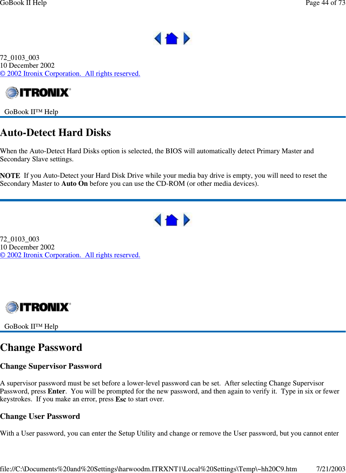 72_0103_00310 December 2002©2002 Itronix Corporation. All rights reserved.Auto-Detect Hard DisksWhen the Auto-Detect Hard Disks option is selected, the BIOS will automatically detect Primary Master andSecondary Slave settings.NOTE If you Auto-Detect your Hard Disk Drive while your media bay drive is empty, you will need to reset theSecondary Master to Auto On before you can use the CD-ROM (or other media devices).72_0103_00310 December 2002©2002 Itronix Corporation. All rights reserved.Change PasswordChange Supervisor PasswordA supervisor password must be set before a lower-level password can be set. After selecting Change SupervisorPassword, press Enter. You will be prompted for the new password, and then again to verify it. Type in six or fewerkeystrokes. If you make an error, press Esc to start over.Change User PasswordWith a Userpassword,you can enter the SetupUtilityand change or remove the Userpassword, butyou cannot enterGoBook II™ HelpGoBook II™ HelpPage44of73GoBook II Help7/21/2003file://C:\Documents%20and%20Settings\harwoodm.ITRXNT1\Local%20Settings\Temp\~hh20C9.htm