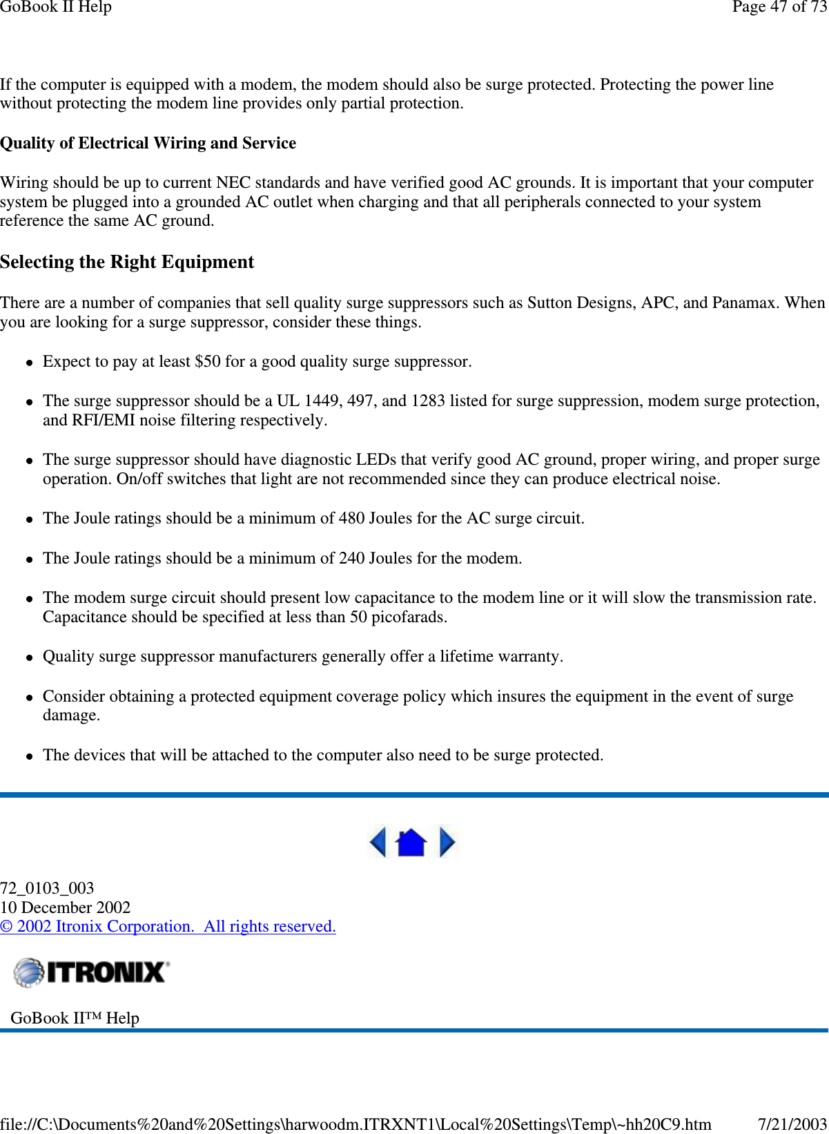 If the computer is equipped with a modem, the modem should also be surge protected. Protecting the power linewithout protecting the modem line provides only partial protection.Quality of Electrical Wiring and ServiceWiring should be up to current NEC standards and have verified good AC grounds. It is important that your computersystem be plugged into a grounded AC outlet when charging and that all peripherals connected to your systemreference the same AC ground.Selecting the Right EquipmentThere are a number of companies that sell quality surge suppressors such as Sutton Designs, APC, and Panamax. Whenyou are looking for a surge suppressor, consider these things.Expect to pay at least $50 for a good quality surge suppressor.The surge suppressor should be a UL 1449, 497, and 1283 listed for surge suppression, modem surge protection,and RFI/EMI noise filtering respectively.The surge suppressor should have diagnostic LEDs that verify good AC ground, proper wiring, and proper surgeoperation. On/off switches that light are not recommended since they can produce electrical noise.The Joule ratings should be a minimum of 480 Joules for the AC surge circuit.The Joule ratings should be a minimum of 240 Joules for the modem.The modem surge circuit should present low capacitance to the modem line or it will slow the transmission rate.Capacitance should be specified at less than 50 picofarads.Quality surge suppressor manufacturers generally offer a lifetime warranty.Consider obtaining a protected equipment coverage policy which insures the equipment in the event of surgedamage.The devices that will be attached to the computer also need to be surge protected.72_0103_00310 December 2002©2002 Itronix Corporation. All rights reserved.GoBook II™ HelpPage47of73GoBook II Help7/21/2003file://C:\Documents%20and%20Settings\harwoodm.ITRXNT1\Local%20Settings\Temp\~hh20C9.htm