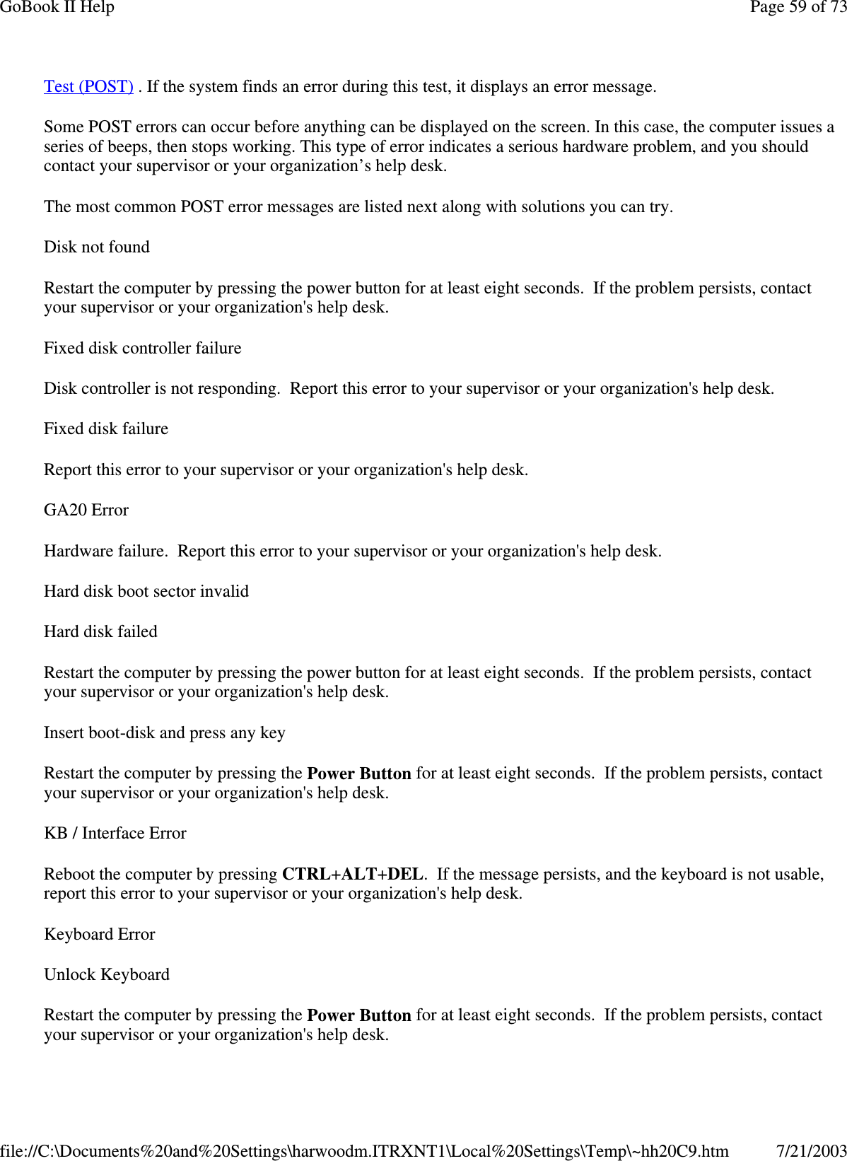 Test (POST) . If the system finds an error during this test, it displays an error message.Some POST errors can occur before anything can be displayed on the screen. In this case, the computer issues aseries of beeps, then stops working. This type of error indicates a serious hardware problem, and you shouldcontact your supervisor or your organization’s help desk.The most common POST error messages are listed next along with solutions you can try.Disk not foundRestart the computer by pressing the power button for at least eight seconds. If the problem persists, contactyour supervisor or your organization&apos;s help desk.Fixed disk controller failureDisk controller is not responding. Report this error to your supervisor or your organization&apos;s help desk.FixeddiskfailureReport this error to your supervisor or your organization&apos;s help desk.GA20 ErrorHardware failure. Report this error to your supervisor or your organization&apos;s help desk.Hard disk boot sector invalidHard disk failedRestart the computer by pressing the power button for at least eight seconds. If the problem persists, contactyour supervisor or your organization&apos;s help desk.Insert boot-disk and press any keyRestart the computer by pressing the Power Button for at least eight seconds. If the problem persists, contactyour supervisor or your organization&apos;s help desk.KB / Interface ErrorReboot the computer by pressing CTRL+ALT+DEL. If the message persists, and the keyboard is not usable,report this error to your supervisor or your organization&apos;s help desk.Keyboard ErrorUnlock KeyboardRestart the computer by pressing the Power Button for at least eight seconds. If the problem persists, contactyour supervisor oryour organization&apos;s helpdesk.Page59of73GoBook II Help7/21/2003file://C:\Documents%20and%20Settings\harwoodm.ITRXNT1\Local%20Settings\Temp\~hh20C9.htm