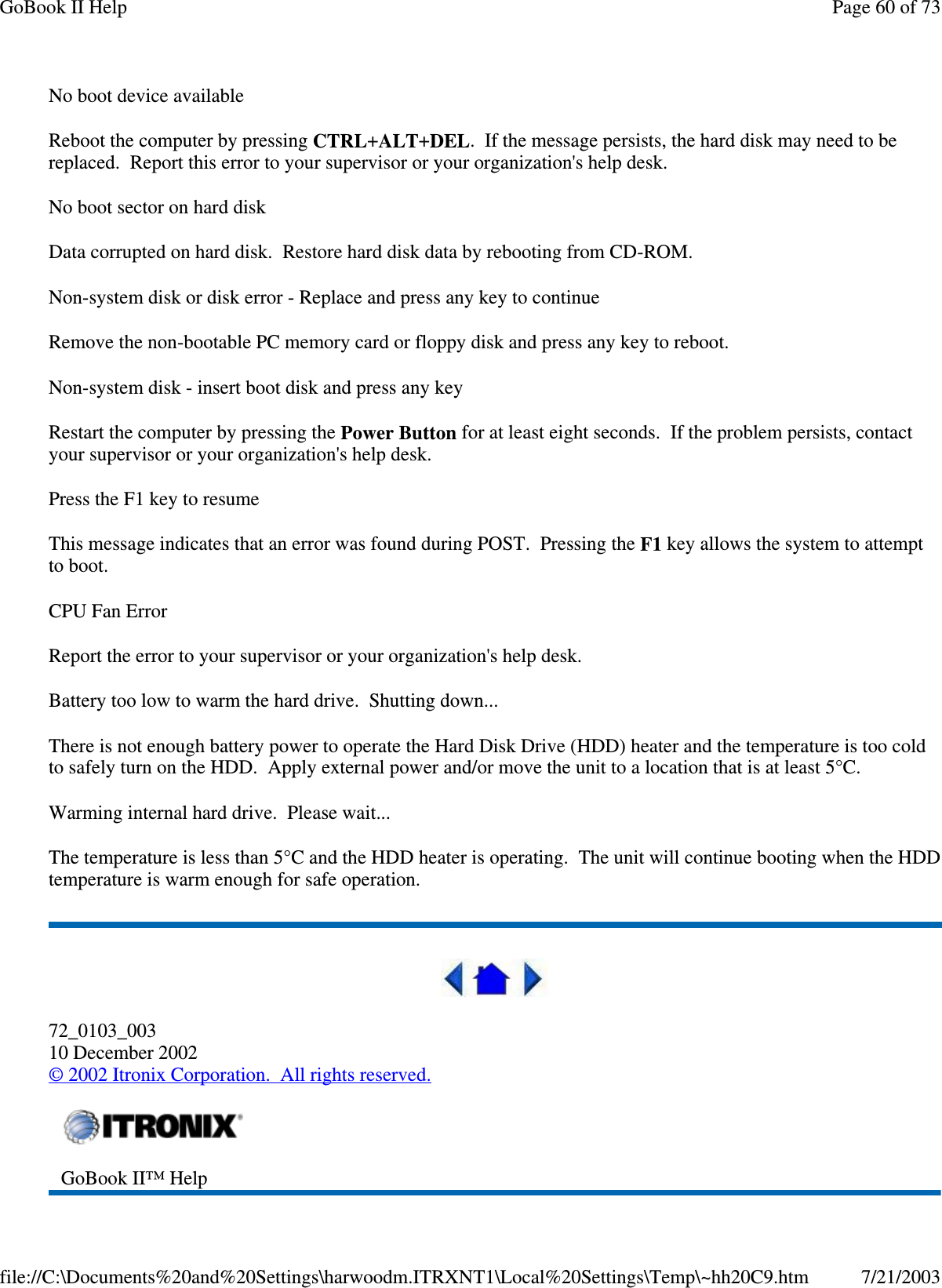 No boot device availableReboot the computer by pressing CTRL+ALT+DEL. If the message persists, the hard disk may need to bereplaced. Report this error to your supervisor or your organization&apos;s help desk.No boot sector on hard diskData corrupted on hard disk. Restore hard disk data by rebooting from CD-ROM.Non-system disk or disk error - Replace and press any key to continueRemove the non-bootable PC memory card or floppy disk and press any key to reboot.Non-system disk - insert boot disk and press any keyRestart the computer by pressing the Power Button for at least eight seconds. If the problem persists, contactyour supervisor or your organization&apos;s help desk.Press the F1 key to resumeThis message indicates that an error was found during POST. Pressing the F1 key allows the system to attemptto boot.CPU Fan ErrorReport the error to your supervisor or your organization&apos;s help desk.Battery too low to warm the hard drive. Shutting down...There is not enough battery power to operate the Hard Disk Drive (HDD) heater and the temperature is too coldto safely turn on the HDD. Apply external power and/or move the unit to a location that is at least 5°C.Warming internal hard drive. Please wait...The temperature is less than 5°C and the HDD heater is operating. The unit will continue booting when the HDDtemperature is warm enough for safe operation.72_0103_00310 December 2002©2002 Itronix Corporation. All rights reserved.GoBook II™ HelpPage60of73GoBook II Help7/21/2003file://C:\Documents%20and%20Settings\harwoodm.ITRXNT1\Local%20Settings\Temp\~hh20C9.htm