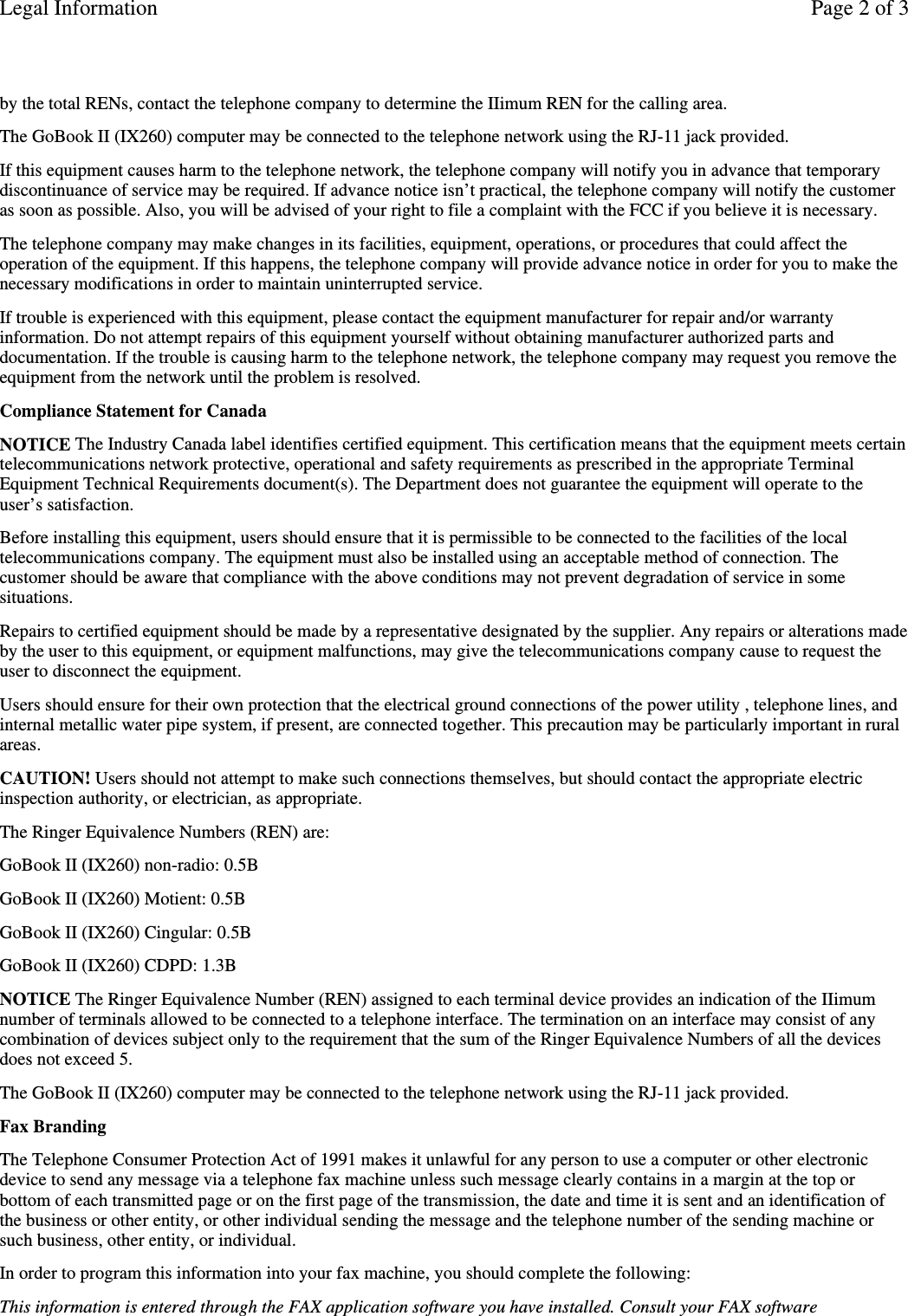 by the total RENs, contact the telephone company to determine the IIimum REN for the calling area.The GoBook II (IX260) computer may be connected to the telephone network using the RJ-11 jack provided.If this equipment causes harm to the telephone network, the telephone company will notify you in advance that temporarydiscontinuance of service may be required. If advance notice isn’t practical, the telephone company will notify the customeras soon as possible. Also, you will be advised of your right to file a complaint with the FCC if you believe it is necessary.The telephone company may make changes in its facilities, equipment, operations, or procedures that could affect theoperation of the equipment. If this happens, the telephone company will provide advance notice in order for you to make thenecessary modifications in order to maintain uninterrupted service.If trouble is experienced with this equipment, please contact the equipment manufacturer for repair and/or warrantyinformation. Do not attempt repairs of this equipment yourself without obtaining manufacturer authorized parts anddocumentation. If the trouble is causing harm to the telephone network, the telephone company may request you remove theequipment from the network until the problem is resolved.Compliance Statement for CanadaNOTICE The Industry Canada label identifies certified equipment. This certification means that the equipment meets certaintelecommunications network protective, operational and safety requirements as prescribed in the appropriate TerminalEquipment Technical Requirements document(s). The Department does not guarantee the equipment will operate to theuser’s satisfaction.Before installing this equipment, users should ensure that it is permissible to be connected to the facilities of the localtelecommunications company. The equipment must also be installed using an acceptable method of connection. Thecustomer should be aware that compliance with the above conditions may not prevent degradation of service in somesituations.Repairs to certified equipment should be made by a representative designated by the supplier. Any repairs or alterations madeby the user to this equipment, or equipment malfunctions, may give the telecommunications company cause to request theuser to disconnect the equipment.Users should ensure for their own protection that the electrical ground connections of the power utility , telephone lines, andinternal metallic water pipe system, if present, are connected together. This precaution may be particularly important in ruralareas.CAUTION! Users should not attempt to make such connections themselves, but should contact the appropriate electricinspection authority, or electrician, as appropriate.The Ringer Equivalence Numbers (REN) are:GoBook II (IX260) non-radio: 0.5BGoBook II (IX260) Motient: 0.5BGoBook II (IX260) Cingular: 0.5BGoBook II (IX260) CDPD: 1.3BNOTICE The Ringer Equivalence Number (REN) assigned to each terminal device provides an indication of the IIimumnumber of terminals allowed to be connected to a telephone interface. The termination on an interface may consist of anycombination of devices subject only to the requirement that the sum of the Ringer Equivalence Numbers of all the devicesdoes not exceed 5.The GoBook II (IX260) computer may be connected to the telephone network using the RJ-11 jack provided.Fax BrandingThe Telephone Consumer Protection Act of 1991 makes it unlawful for any person to use a computer or other electronicdevice to send any message via a telephone fax machine unless such message clearly contains in a margin at the top orbottom of each transmitted page or on the first page of the transmission, the date and time it is sent and an identification ofthe business or other entity, or other individual sending the message and the telephone number of the sending machine orsuch business, other entity, or individual.In order to program this information into your fax machine, you should complete the following:This information is entered through the FAX application software you have installed. Consult your FAX softwarePage 2 of 3Legal Information