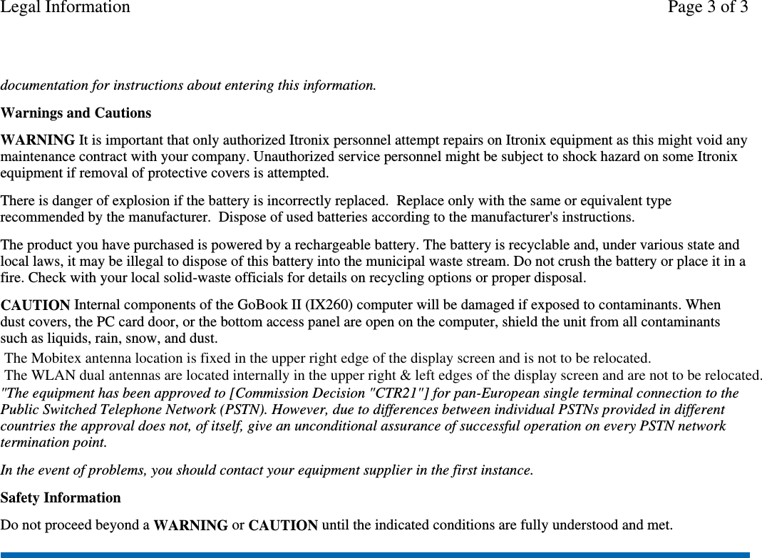 documentation for instructions about entering this information.Warnings and CautionsWARNING It is important that only authorized Itronix personnel attempt repairs on Itronix equipment as this might void anymaintenance contract with your company. Unauthorized service personnel might be subject to shock hazard on some Itronixequipment if removal of protective covers is attempted.There is danger of explosion if the battery is incorrectly replaced. Replace only with the same or equivalent typerecommended by the manufacturer. Dispose of used batteries according to the manufacturer&apos;s instructions.The product you have purchased is powered by a rechargeable battery. The battery is recyclable and, under various state andlocal laws, it may be illegal to dispose of this battery into the municipal waste stream. Do not crush the battery or place it in afire. Check with your local solid-waste officials for details on recycling options or proper disposal.CAUTION Internal components of the GoBook II (IX260) computer will be damaged if exposed to contaminants. Whendust covers, the PC card door, or the bottom access panel are open on the computer, shield the unit from all contaminantssuch as liquids, rain, snow, and dust.&quot;The equipment has been approved to [Commission Decision &quot;CTR21&quot;] for pan-European single terminal connection to thePublic Switched Telephone Network (PSTN). However, due to differences between individual PSTNs provided in differentcountries the approval does not, of itself, give an unconditional assurance of successful operation on every PSTN networktermination point.In the event of problems, you should contact your equipment supplier in the first instance.Safety InformationDo not proceed beyond a WARNING or CAUTION until the indicated conditions are fully understood and met.Page 3 of 3Legal InformationThe Mobitex antenna location is fixed in the upper right edge of the display screen and is not to be relocated.The WLAN dual antennas are located internally in the upper right &amp; left edges of the display screen and are not to be relocated. 