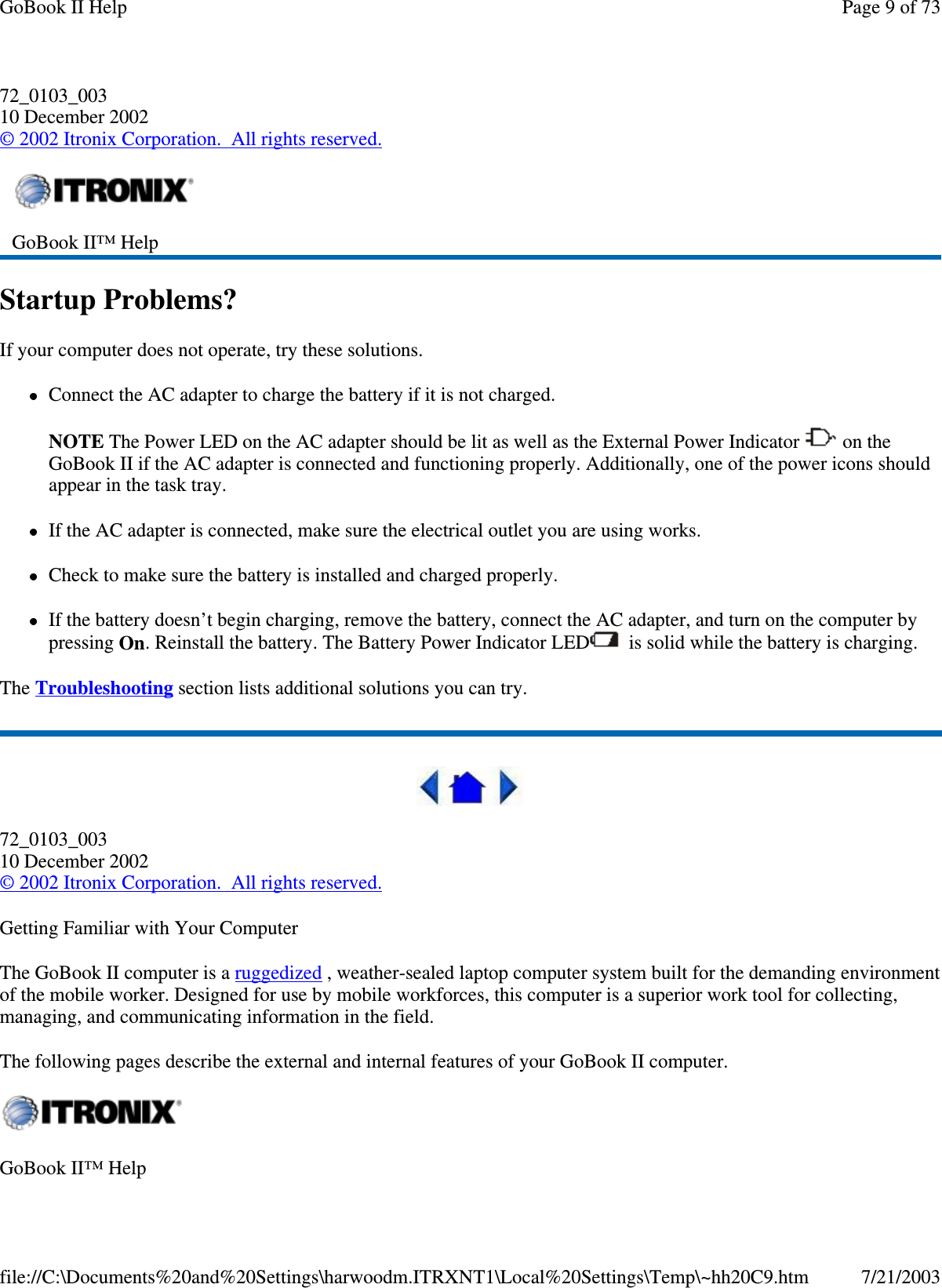 72_0103_00310 December 2002©2002 Itronix Corporation. All rights reserved.Startup Problems?If your computer does not operate, try these solutions.Connect the AC adapter to charge the battery if it is not charged.NOTE The Power LED on the AC adapter should be lit as well as the External Power Indicator on theGoBook II if the AC adapter is connected and functioning properly. Additionally, one of the power icons shouldappear in the task tray.If the AC adapter is connected, make sure the electrical outlet you are using works.Check to make sure the battery is installed and charged properly.If the battery doesn’t begin charging, remove the battery, connect the AC adapter, and turn on the computer bypressing On. Reinstall the battery. The Battery Power Indicator LED is solid while the battery is charging.The Troubleshooting section lists additional solutions you can try.72_0103_00310 December 2002©2002 Itronix Corporation. All rights reserved.Getting Familiar with Your ComputerThe GoBook II computer is a ruggedized , weather-sealed laptop computer system built for the demanding environmentof the mobile worker. Designed for use by mobile workforces, this computer is a superior work tool for collecting,managing, and communicating information in the field.The following pages describe the external and internal features of your GoBook II computer.GoBook II™ HelpGoBook II™ HelpPage 9 of 73GoBook II Help7/21/2003file://C:\Documents%20and%20Settings\harwoodm.ITRXNT1\Local%20Settings\Temp\~hh20C9.htm