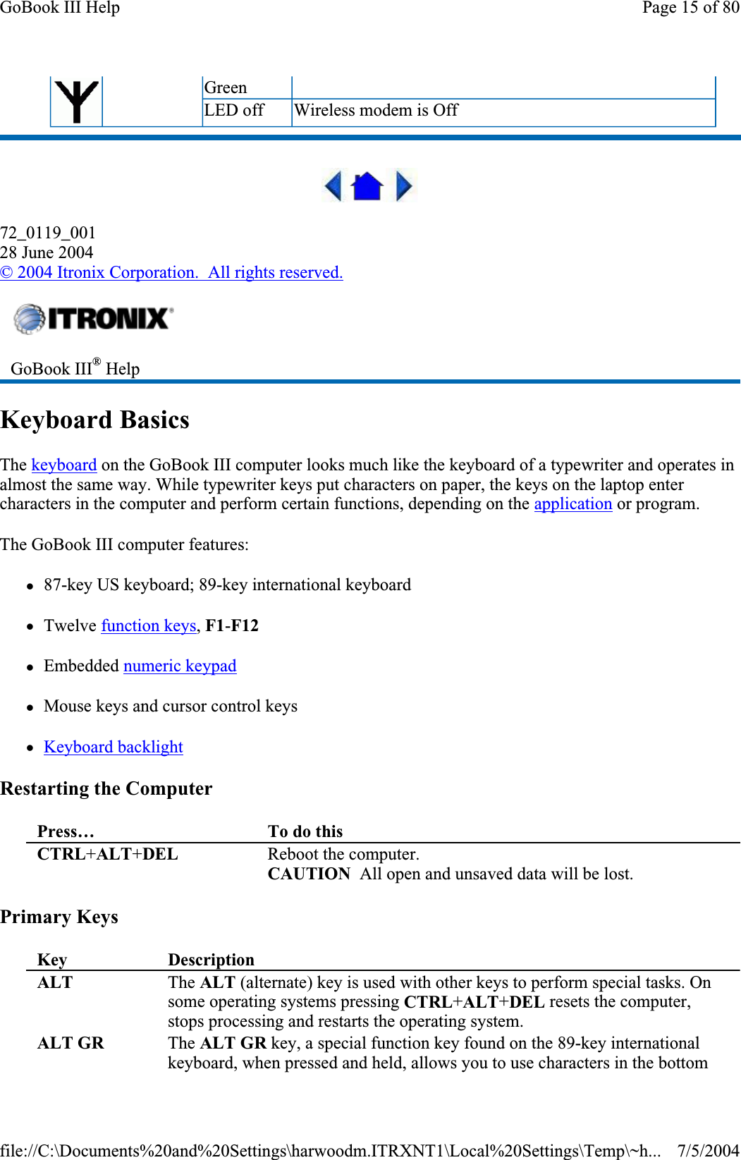 72_0119_00128 June 2004©2004 Itronix Corporation.  All rights reserved.Keyboard Basics The keyboard on the GoBook III computer looks much like the keyboard of a typewriter and operates in almost the same way. While typewriter keys put characters on paper, the keys on the laptop enter characters in the computer and perform certain functions, depending on the application or program.The GoBook III computer features: z87-key US keyboard; 89-key international keyboard zTwelve function keys,F1-F12zEmbedded numeric keypadzMouse keys and cursor control keys zKeyboard backlightRestarting the Computer Primary Keys Green LED off  Wireless modem is Off GoBook III® HelpPress… To do thisCTRL+ALT+DEL  Reboot the computer. CAUTION  All open and unsaved data will be lost. Key DescriptionALT  The ALT (alternate) key is used with other keys to perform special tasks. On some operating systems pressing CTRL+ALT+DEL resets the computer, stops processing and restarts the operating system. ALT GR  The ALT GR key, a special function key found on the 89-key international keyboard, when pressed and held, allows you to use characters in the bottom Page 15 of 80GoBook III Help7/5/2004file://C:\Documents%20and%20Settings\harwoodm.ITRXNT1\Local%20Settings\Temp\~h...