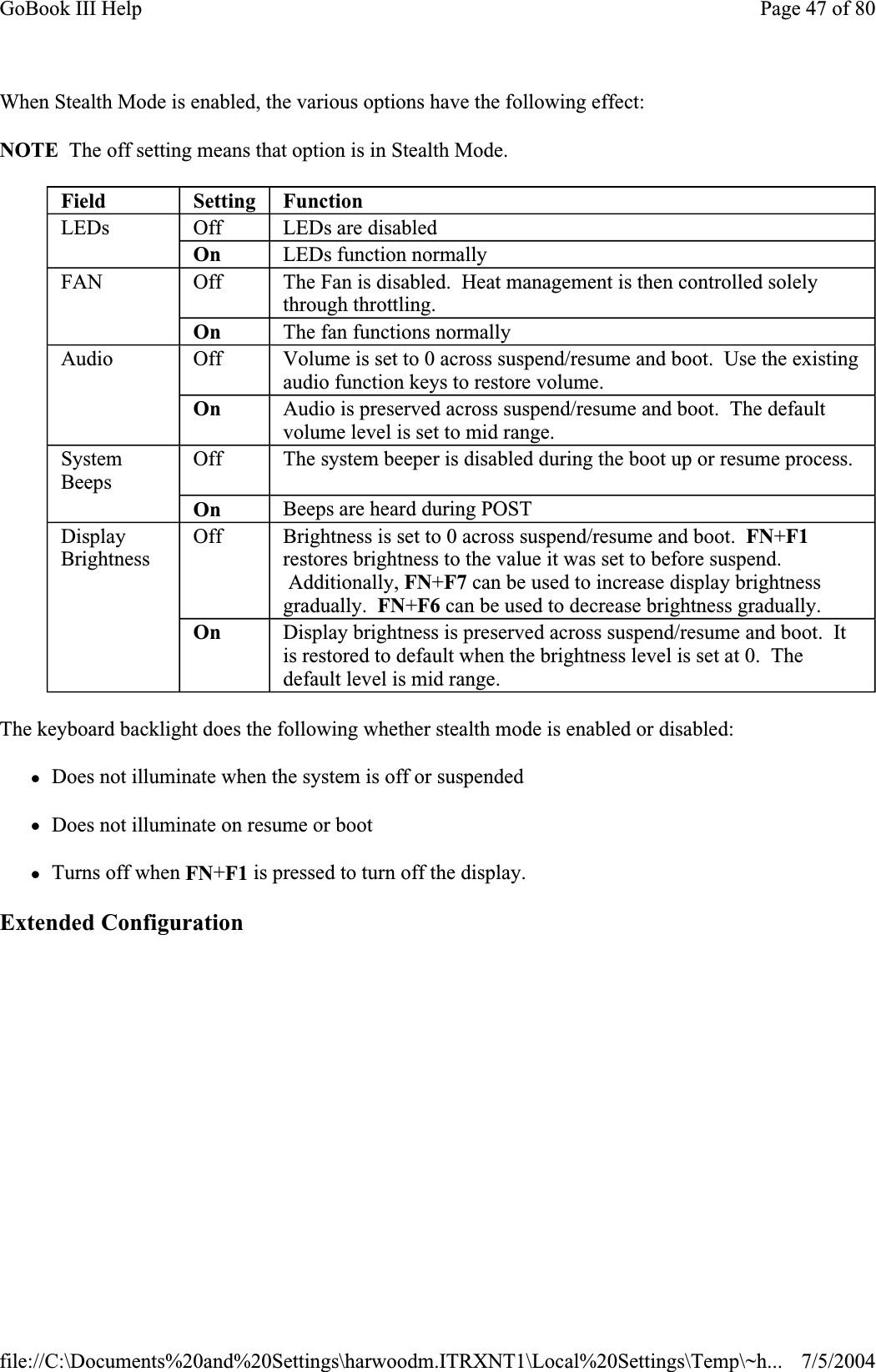 When Stealth Mode is enabled, the various options have the following effect: NOTE  The off setting means that option is in Stealth Mode. The keyboard backlight does the following whether stealth mode is enabled or disabled: zDoes not illuminate when the system is off or suspended zDoes not illuminate on resume or boot zTurns off when FN+F1 is pressed to turn off the display. Extended ConfigurationField Setting FunctionLEDs Off LEDs are disabled On  LEDs function normally FAN Off The Fan is disabled. Heat management is then controlled solely through throttling. On  The fan functions normally Audio Off Volume is set to 0 across suspend/resume and boot.  Use the existing audio function keys to restore volume. On  Audio is preserved across suspend/resume and boot.  The default volume level is set to mid range. SystemBeeps Off The system beeper is disabled during the boot up or resume process. On  Beeps are heard during POST DisplayBrightnessOff Brightness is set to 0 across suspend/resume and boot. FN+F1restores brightness to the value it was set to before suspend.  Additionally, FN+F7 can be used to increase display brightness gradually. FN+F6 can be used to decrease brightness gradually. On  Display brightness is preserved across suspend/resume and boot.  It is restored to default when the brightness level is set at 0.  The default level is mid range. Page 47 of 80GoBook III Help7/5/2004file://C:\Documents%20and%20Settings\harwoodm.ITRXNT1\Local%20Settings\Temp\~h...