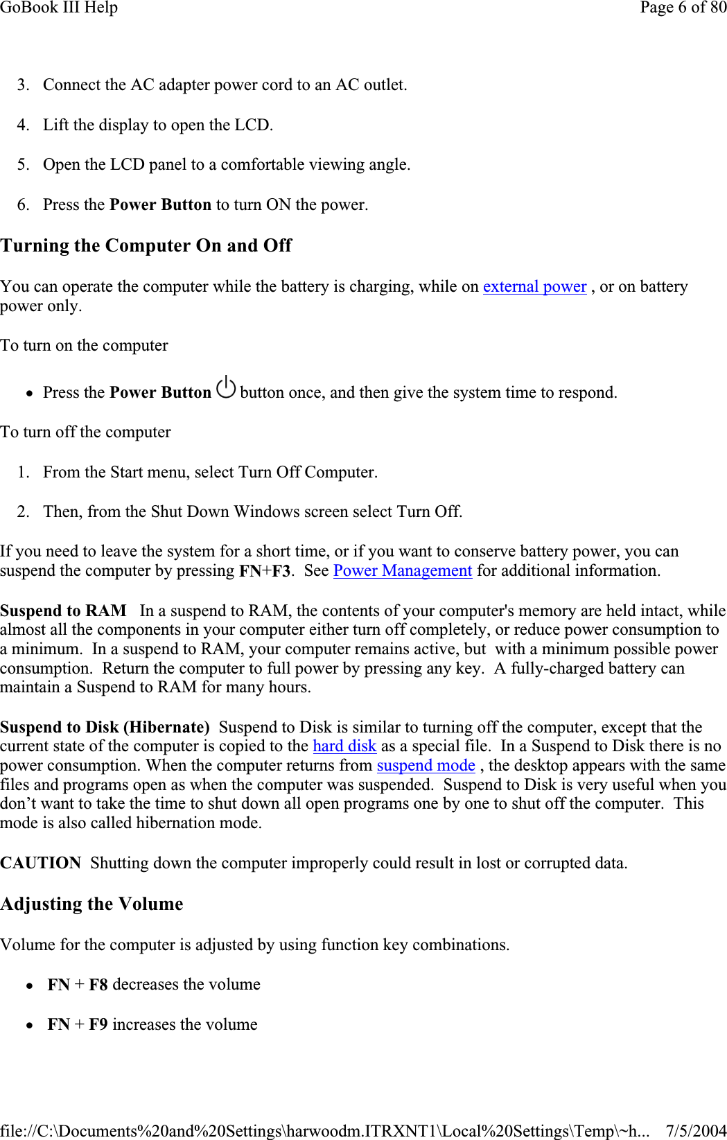 3. Connect the AC adapter power cord to an AC outlet. 4. Lift the display to open the LCD.  5. Open the LCD panel to a comfortable viewing angle. 6. Press the Power Button to turn ON the power. Turning the Computer On and Off You can operate the computer while the battery is charging, while on external power , or on battery power only. To turn on the computerzPress the Power Button   button once, and then give the system time to respond.To turn off the computer1. From the Start menu, select Turn Off Computer.   2. Then, from the Shut Down Windows screen select Turn Off. If you need to leave the system for a short time, or if you want to conserve battery power, you can suspend the computer by pressing FN+F3.  See Power Management for additional information. Suspend to RAM   In a suspend to RAM, the contents of your computer&apos;s memory are held intact, while almost all the components in your computer either turn off completely, or reduce power consumption to a minimum.  In a suspend to RAM, your computer remains active, but  with a minimum possible power consumption.  Return the computer to full power by pressing any key.  A fully-charged battery can maintain a Suspend to RAM for many hours. Suspend to Disk (Hibernate)  Suspend to Disk is similar to turning off the computer, except that the current state of the computer is copied to the hard disk as a special file.  In a Suspend to Disk there is no power consumption. When the computer returns from suspend mode , the desktop appears with the same files and programs open as when the computer was suspended.  Suspend to Disk is very useful when you don’t want to take the time to shut down all open programs one by one to shut off the computer.  This mode is also called hibernation mode. CAUTION  Shutting down the computer improperly could result in lost or corrupted data. Adjusting the Volume Volume for the computer is adjusted by using function key combinations.zFN + F8 decreases the volumezFN + F9 increases the volume Page 6 of 80GoBook III Help7/5/2004file://C:\Documents%20and%20Settings\harwoodm.ITRXNT1\Local%20Settings\Temp\~h...