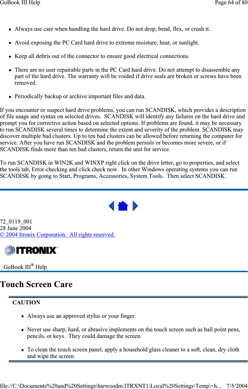 zAlways use care when handling the hard drive. Do not drop, bend, flex, or crush it. zAvoid exposing the PC Card hard drive to extreme moisture, heat, or sunlight. zKeep all debris out of the connector to ensure good electrical connections. zThere are no user repairable parts in the PC Card hard drive. Do not attempt to disassemble any part of the hard drive. The warranty will be voided if drive seals are broken or screws have been removed.zPeriodically backup or archive important files and data. If you encounter or suspect hard drive problems, you can run SCANDISK, which provides a description of file usage and syntax on selected drives.  SCANDISK will identify any failures on the hard drive and prompt you for corrective action based on selected options. If problems are found, it may be necessary to run SCANDISK several times to determine the extent and severity of the problem. SCANDISK may discover multiple bad clusters. Up to ten bad clusters can be allowed before returning the computer for service. After you have run SCANDISK and the problem persists or becomes more severe, or if SCANDISK finds more than ten bad clusters, return the unit for service. To run SCANDISK in WIN2K and WINXP right click on the drive letter, go to properties, and select the tools tab, Error-checking and click check now.  In other Windows operating systems you can run SCANDISK by going to Start, Programs, Accessories, System Tools.  Then select SCANDISK. 72_0119_00128 June 2004© 2004 Itronix Corporation.  All rights reserved.Touch Screen Care GoBook III® HelpCAUTIONzAlways use an approved stylus or your finger. zNever use sharp, hard, or abrasive implements on the touch screen such as ball point pens, pencils, or keys.  They could damage the screen. zTo clean the touch screen panel, apply a household glass cleaner to a soft, clean, dry cloth and wipe the screen. Page 64 of 80GoBook III Help7/5/2004file://C:\Documents%20and%20Settings\harwoodm.ITRXNT1\Local%20Settings\Temp\~h...