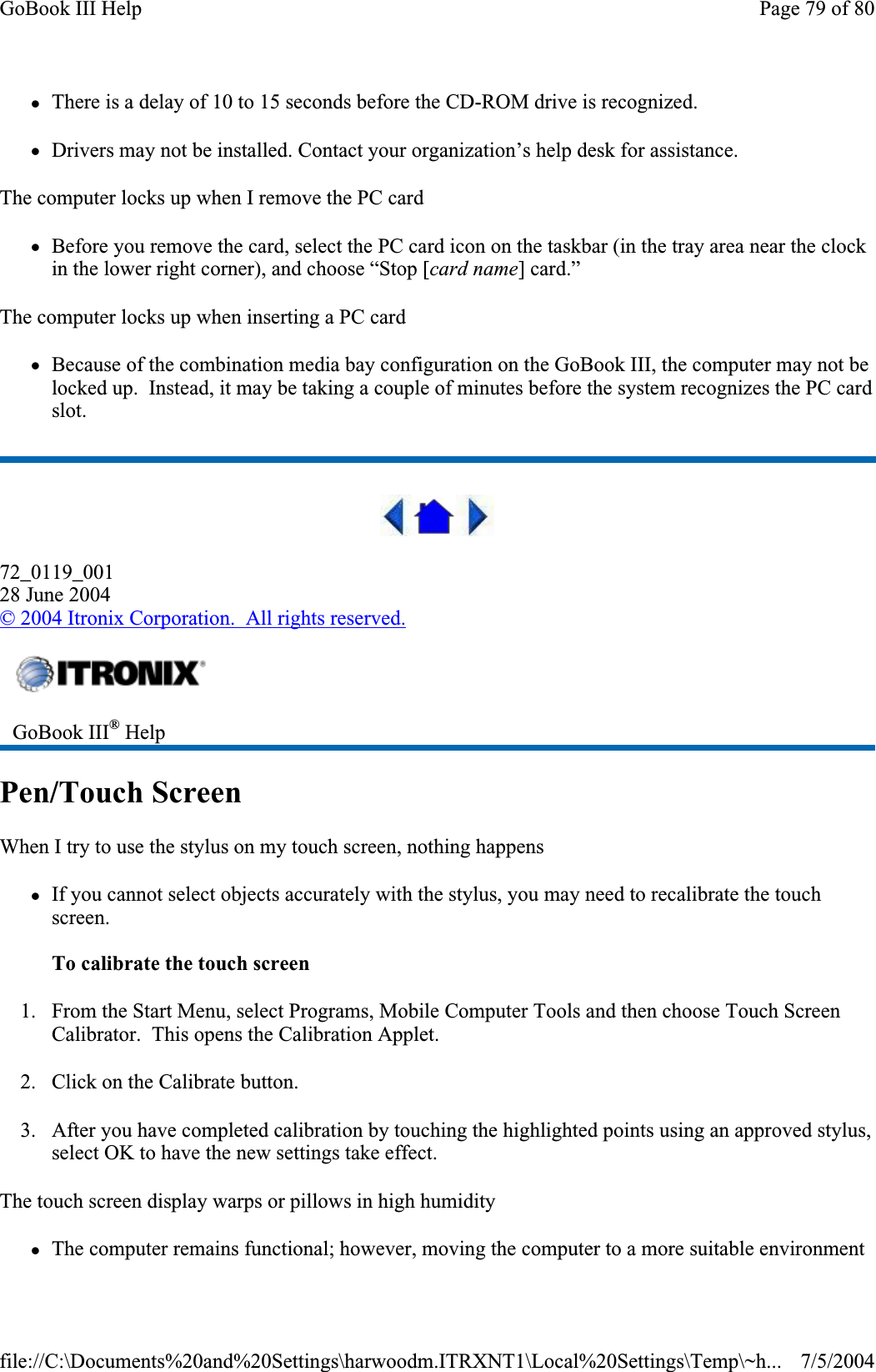 zThere is a delay of 10 to 15 seconds before the CD-ROM drive is recognized. zDrivers may not be installed. Contact your organization’s help desk for assistance. The computer locks up when I remove the PC card zBefore you remove the card, select the PC card icon on the taskbar (in the tray area near the clock in the lower right corner), and choose “Stop [card name] card.” The computer locks up when inserting a PC card zBecause of the combination media bay configuration on the GoBook III, the computer may not be locked up.  Instead, it may be taking a couple of minutes before the system recognizes the PC card slot.72_0119_00128 June 2004© 2004 Itronix Corporation.  All rights reserved.Pen/Touch Screen When I try to use the stylus on my touch screen, nothing happens zIf you cannot select objects accurately with the stylus, you may need to recalibrate the touch screen.To calibrate the touch screen1. From the Start Menu, select Programs, Mobile Computer Tools and then choose Touch Screen Calibrator.  This opens the Calibration Applet. 2. Click on the Calibrate button. 3. After you have completed calibration by touching the highlighted points using an approved stylus, select OK to have the new settings take effect.The touch screen display warps or pillows in high humidity zThe computer remains functional; however, moving the computer to a more suitable environment GoBook III® HelpPage 79 of 80GoBook III Help7/5/2004file://C:\Documents%20and%20Settings\harwoodm.ITRXNT1\Local%20Settings\Temp\~h...