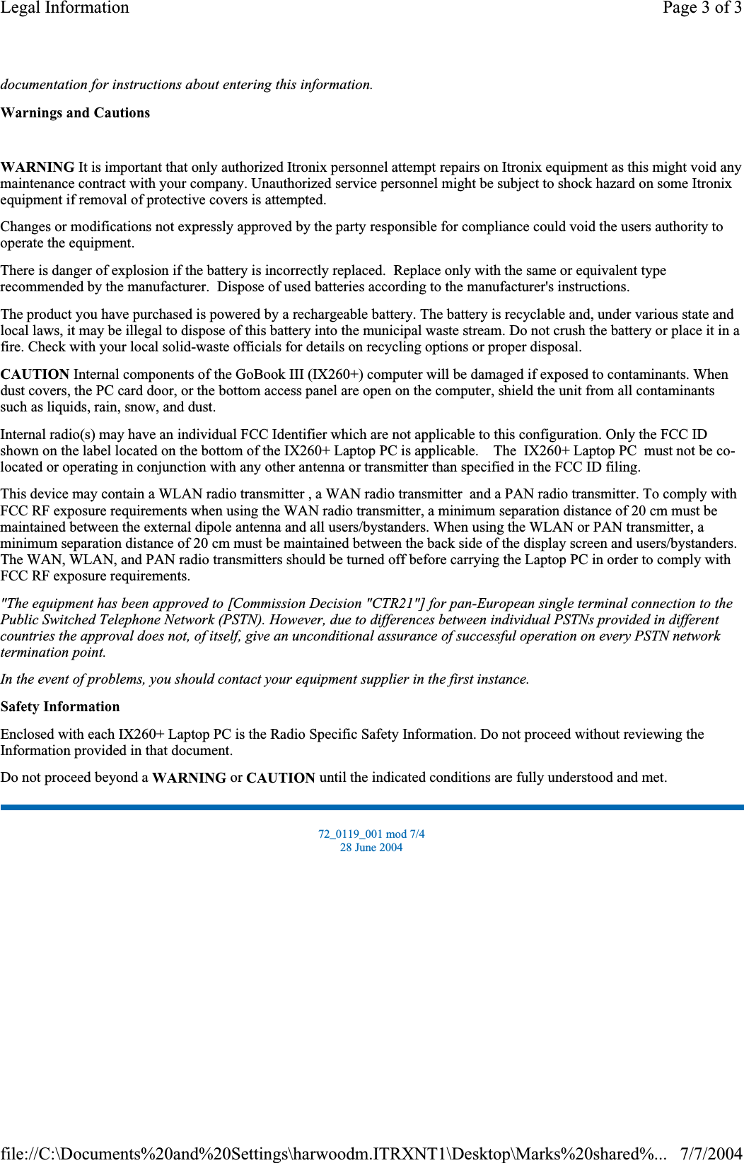documentation for instructions about entering this information.Warnings and CautionsWARNING It is important that only authorized Itronix personnel attempt repairs on Itronix equipment as this might void any maintenance contract with your company. Unauthorized service personnel might be subject to shock hazard on some Itronix equipment if removal of protective covers is attempted. Changes or modifications not expressly approved by the party responsible for compliance could void the users authority to operate the equipment. There is danger of explosion if the battery is incorrectly replaced.  Replace only with the same or equivalent type recommended by the manufacturer.  Dispose of used batteries according to the manufacturer&apos;s instructions. The product you have purchased is powered by a rechargeable battery. The battery is recyclable and, under various state and local laws, it may be illegal to dispose of this battery into the municipal waste stream. Do not crush the battery or place it in a fire. Check with your local solid-waste officials for details on recycling options or proper disposal. CAUTION Internal components of the GoBook III (IX260+) computer will be damaged if exposed to contaminants. When dust covers, the PC card door, or the bottom access panel are open on the computer, shield the unit from all contaminants such as liquids, rain, snow, and dust. Internal radio(s) may have an individual FCC Identifier which are not applicable to this configuration. Only the FCC ID shown on the label located on the bottom of the IX260+ Laptop PC is applicable.    The  IX260+ Laptop PC  must not be co-located or operating in conjunction with any other antenna or transmitter than specified in the FCC ID filing.This device may contain a WLAN radio transmitter , a WAN radio transmitter  and a PAN radio transmitter. To comply with FCC RF exposure requirements when using the WAN radio transmitter, a minimum separation distance of 20 cm must be maintained between the external dipole antenna and all users/bystanders. When using the WLAN or PAN transmitter, a minimum separation distance of 20 cm must be maintained between the back side of the display screen and users/bystanders.The WAN,WLAN, and PAN radio transmitters should be turned off before carrying the Laptop PC in order to comply with FCC RF exposure requirements.&quot;The equipment has been approved to [Commission Decision &quot;CTR21&quot;] for pan-European single terminal connection to the Public Switched Telephone Network (PSTN). However, due to differences between individual PSTNs provided in different countries the approval does not, of itself, give an unconditional assurance of successful operation on every PSTN network termination point.In the event of problems, you should contact your equipment supplier in the first instance.Safety InformationEnclosed with each IX260+ LaptopPC is theRadio Specific Safety Information. Donot proceed without reviewing the Information provided in that document.Do not proceed beyond a WARNING or CAUTION until the indicated conditions are fully understood and met. 72_0119_001 mod 7/4 28 June 2004 Page 3 of 3Legal Information7/7/2004file://C:\Documents%20and%20Settings\harwoodm.ITRXNT1\Desktop\Marks%20shared%...