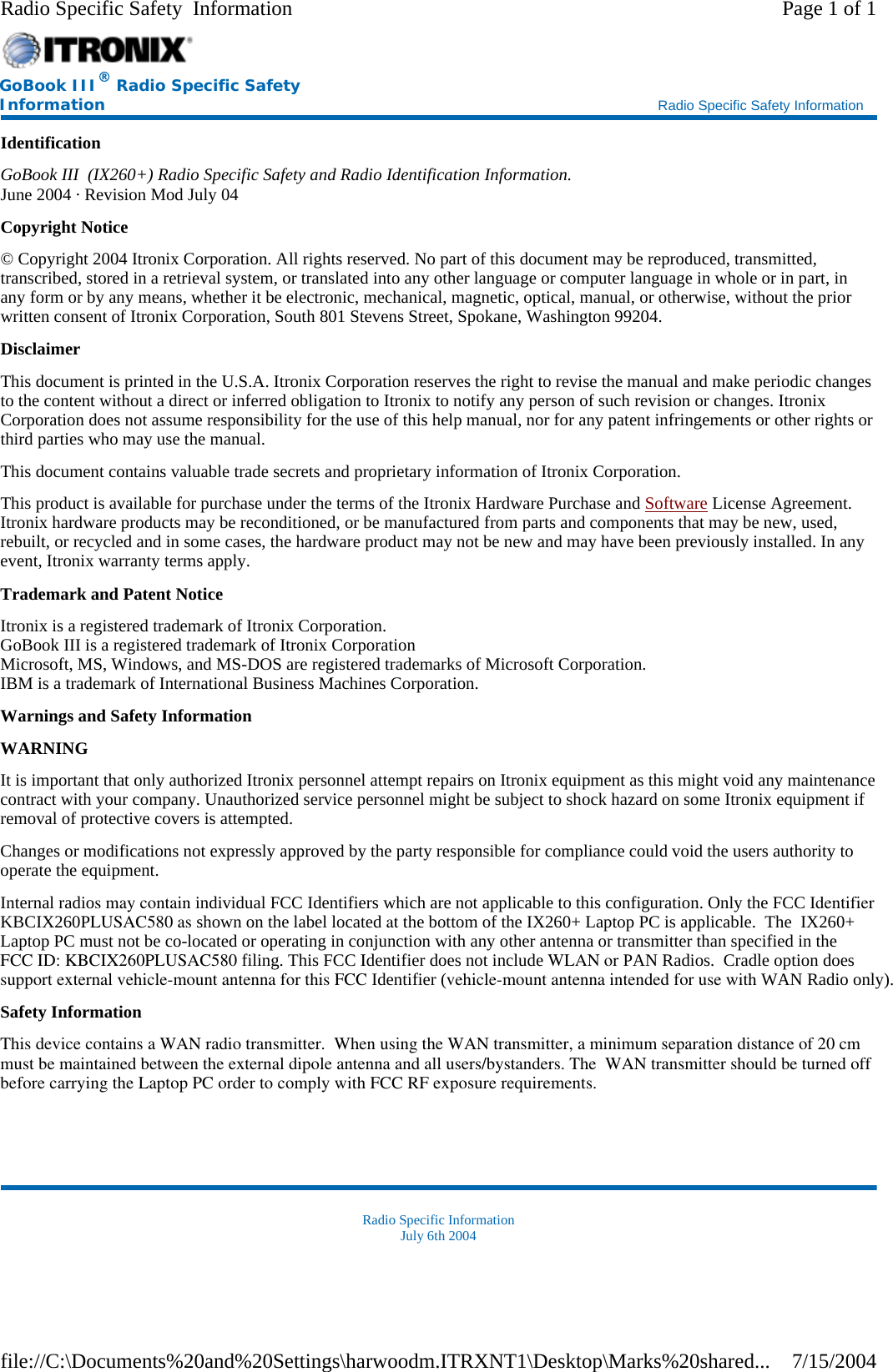 Identification GoBook III  (IX260+) Radio Specific Safety and Radio Identification Information. June 2004 · Revision Mod July 04 Copyright Notice © Copyright 2004 Itronix Corporation. All rights reserved. No part of this document may be reproduced, transmitted, transcribed, stored in a retrieval system, or translated into any other language or computer language in whole or in part, in any form or by any means, whether it be electronic, mechanical, magnetic, optical, manual, or otherwise, without the prior written consent of Itronix Corporation, South 801 Stevens Street, Spokane, Washington 99204. Disclaimer This document is printed in the U.S.A. Itronix Corporation reserves the right to revise the manual and make periodic changes to the content without a direct or inferred obligation to Itronix to notify any person of such revision or changes. Itronix Corporation does not assume responsibility for the use of this help manual, nor for any patent infringements or other rights or third parties who may use the manual. This document contains valuable trade secrets and proprietary information of Itronix Corporation. This product is available for purchase under the terms of the Itronix Hardware Purchase and Software License Agreement. Itronix hardware products may be reconditioned, or be manufactured from parts and components that may be new, used, rebuilt, or recycled and in some cases, the hardware product may not be new and may have been previously installed. In any event, Itronix warranty terms apply. Trademark and Patent Notice Itronix is a registered trademark of Itronix Corporation. GoBook III is a registered trademark of Itronix Corporation Microsoft, MS, Windows, and MS-DOS are registered trademarks of Microsoft Corporation. IBM is a trademark of International Business Machines Corporation. Warnings and Safety Information WARNING  It is important that only authorized Itronix personnel attempt repairs on Itronix equipment as this might void any maintenance contract with your company. Unauthorized service personnel might be subject to shock hazard on some Itronix equipment if removal of protective covers is attempted. Changes or modifications not expressly approved by the party responsible for compliance could void the users authority to operate the equipment. Internal radios may contain individual FCC Identifiers which are not applicable to this configuration. Only the FCC Identifier KBCIX260PLUSAC580 as shown on the label located at the bottom of the IX260+ Laptop PC is applicable.  The  IX260+ Laptop PC must not be co-located or operating in conjunction with any other antenna or transmitter than specified in the FCC ID: KBCIX260PLUSAC580 filing. This FCC Identifier does not include WLAN or PAN Radios.  Cradle option doessupport external vehicle-mount antenna for this FCC Identifier (vehicle-mount antenna intended for use with WAN Radio only).   Safety Information This device contains a WAN radio transmitter.  When using the WAN transmitter, a minimum separation distance of 20 cm must be maintained between the external dipole antenna and all users/bystanders. The  WAN transmitter should be turned offbefore carrying the Laptop PC order to comply with FCC RF exposure requirements. Radio Specific Information July 6th 2004 GoBook III® Radio Specific Safety Information    Radio Specific Safety Information Page 1 of 1Radio Specific Safety  Information7/15/2004file://C:\Documents%20and%20Settings\harwoodm.ITRXNT1\Desktop\Marks%20shared...