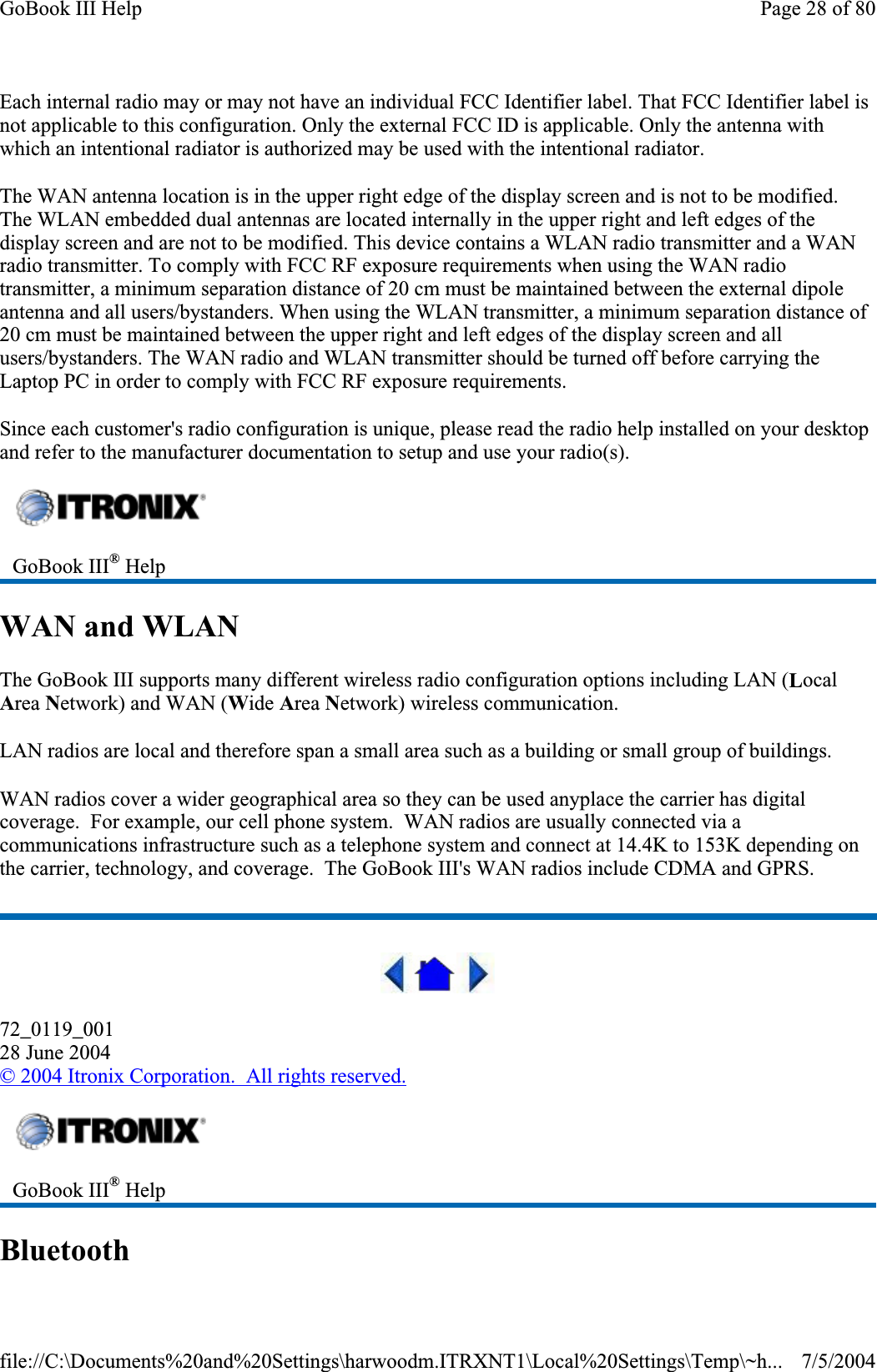Each internal radio may or may not have an individual FCC Identifier label. That FCC Identifier label is not applicable to this configuration. Only the external FCC ID is applicable. Only the antenna with which an intentional radiator is authorized may be used with the intentional radiator.The WAN antenna location is in the upper right edge of the display screen and is not to be modified. The WLAN embedded dual antennas are located internally in the upper right and left edges of the display screen and are not to be modified. This device contains a WLAN radio transmitter and a WAN radio transmitter. To comply with FCC RF exposure requirements when using the WAN radio transmitter, a minimum separation distance of 20 cm must be maintained between the external dipole antenna and all users/bystanders. When using the WLAN transmitter, a minimum separation distance of 20 cm must be maintained between the upper right and left edges of the display screen and all users/bystanders. The WAN radio and WLAN transmitter should be turned off before carrying the Laptop PC in order to comply with FCC RF exposure requirements. Since each customer&apos;s radio configuration is unique, please read the radio help installed on your desktop and refer to the manufacturer documentation to setup and use your radio(s). WAN and WLAN The GoBook III supports many different wireless radio configuration options including LAN (LocalArea Network) and WAN (Wide Area Network) wireless communication. LAN radios are local and therefore span a small area such as a building or small group of buildings. WAN radios cover a wider geographical area so they can be used anyplace the carrier has digital coverage.  For example, our cell phone system.  WAN radios are usually connected via a communications infrastructure such as a telephone system and connect at 14.4K to 153K depending on the carrier, technology, and coverage.  The GoBook III&apos;s WAN radios include CDMA and GPRS. 72_0119_00128 June 2004© 2004 Itronix Corporation.  All rights reserved.BluetoothGoBook III® HelpGoBook III® HelpPage 28 of 80GoBook III Help7/5/2004file://C:\Documents%20and%20Settings\harwoodm.ITRXNT1\Local%20Settings\Temp\~h...