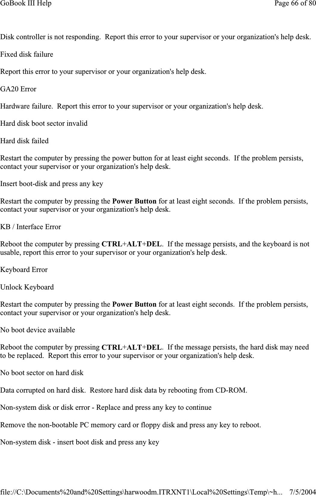 Disk controller is not responding.  Report this error to your supervisor or your organization&apos;s help desk. Fixed disk failure Report this error to your supervisor or your organization&apos;s help desk. GA20 Error Hardware failure.  Report this error to your supervisor or your organization&apos;s help desk. Hard disk boot sector invalid Hard disk failed Restart the computer by pressing the power button for at least eight seconds. If the problem persists, contact your supervisor or your organization&apos;s help desk. Insert boot-disk and press any key Restart the computer by pressing the Power Button for at least eight seconds.  If the problem persists, contact your supervisor or your organization&apos;s help desk. KB / Interface Error Reboot the computer by pressing CTRL+ALT+DEL.  If the message persists, and the keyboard is not usable, report this error to your supervisor or your organization&apos;s help desk. Keyboard Error Unlock Keyboard Restart the computer by pressing the Power Button for at least eight seconds.  If the problem persists, contact your supervisor or your organization&apos;s help desk. No boot device available Reboot the computer by pressing CTRL+ALT+DEL.  If the message persists, the hard disk may need to be replaced.  Report this error to your supervisor or your organization&apos;s help desk. No boot sector on hard diskData corrupted on hard disk.  Restore hard disk data by rebooting from CD-ROM. Non-system disk or disk error - Replace and press any key to continue Remove the non-bootable PC memory card or floppy disk and press any key to reboot. Non-system disk - insert boot disk and press any keyPage 66 of 80GoBook III Help7/5/2004file://C:\Documents%20and%20Settings\harwoodm.ITRXNT1\Local%20Settings\Temp\~h...