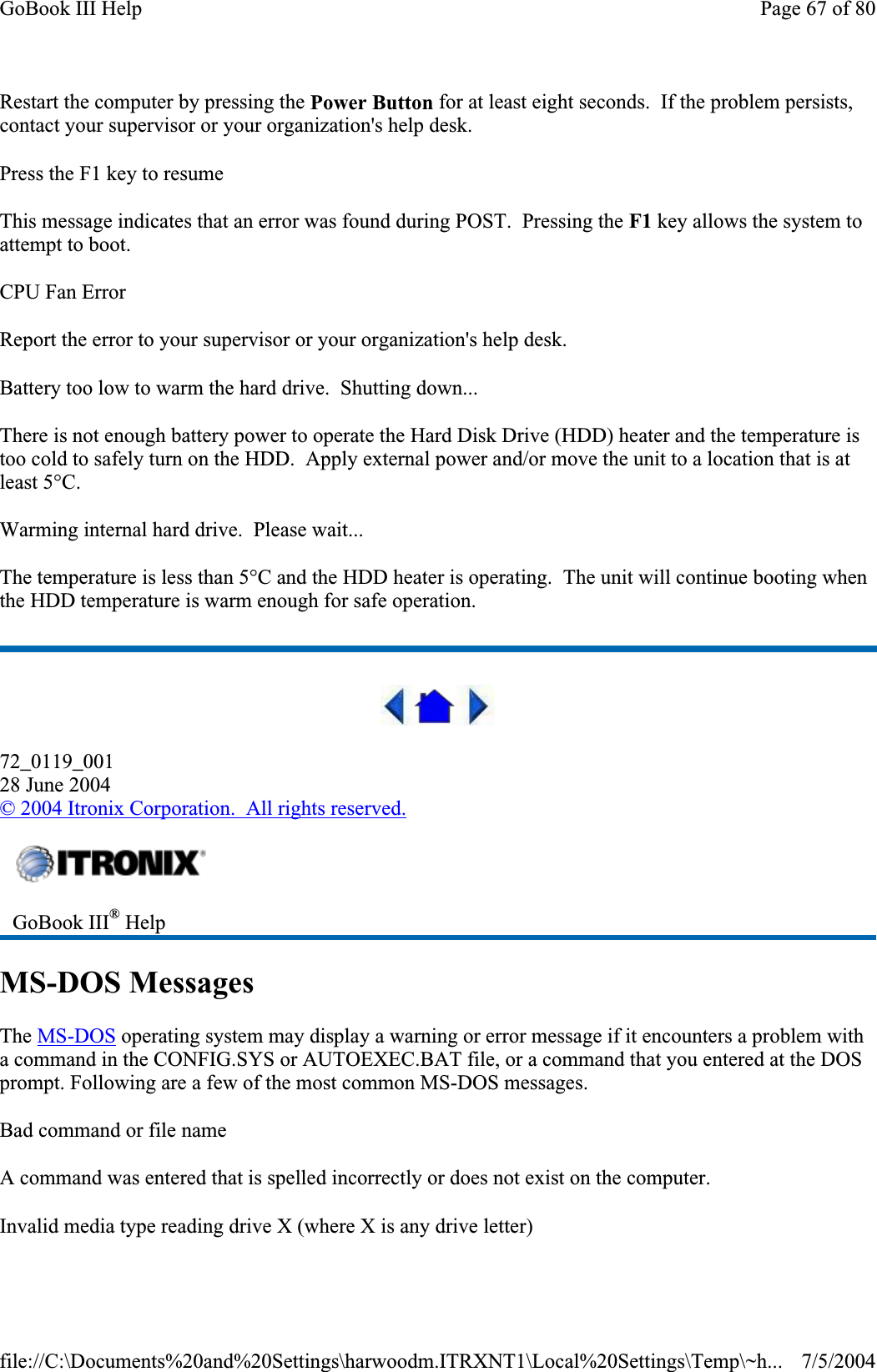 Restart the computer by pressing the Power Button for at least eight seconds.  If the problem persists, contact your supervisor or your organization&apos;s help desk. Press the F1 key to resume This message indicates that an error was found during POST.  Pressing the F1 key allows the system to attempt to boot. CPU Fan Error Report the error to your supervisor or your organization&apos;s help desk. Battery too low to warm the hard drive.  Shutting down... There is not enough battery power to operate the Hard Disk Drive (HDD) heater and the temperature is too cold to safely turn on the HDD.  Apply external power and/or move the unit to a location that is at least 5°C. Warming internal hard drive.  Please wait... The temperature is less than 5°C and the HDD heater is operating.  The unit will continue booting when the HDD temperature is warm enough for safe operation. 72_0119_00128 June 2004© 2004 Itronix Corporation.  All rights reserved.MS-DOS Messages The MS-DOS operating system may display a warning or error message if it encounters a problem with a command in the CONFIG.SYS or AUTOEXEC.BAT file, or a command that you entered at the DOS prompt. Following are a few of the most common MS-DOS messages.Bad command or file name A command was entered that is spelled incorrectly or does not exist on the computer. Invalid media type reading drive X (where X is any drive letter)GoBook III® HelpPage 67 of 80GoBook III Help7/5/2004file://C:\Documents%20and%20Settings\harwoodm.ITRXNT1\Local%20Settings\Temp\~h...