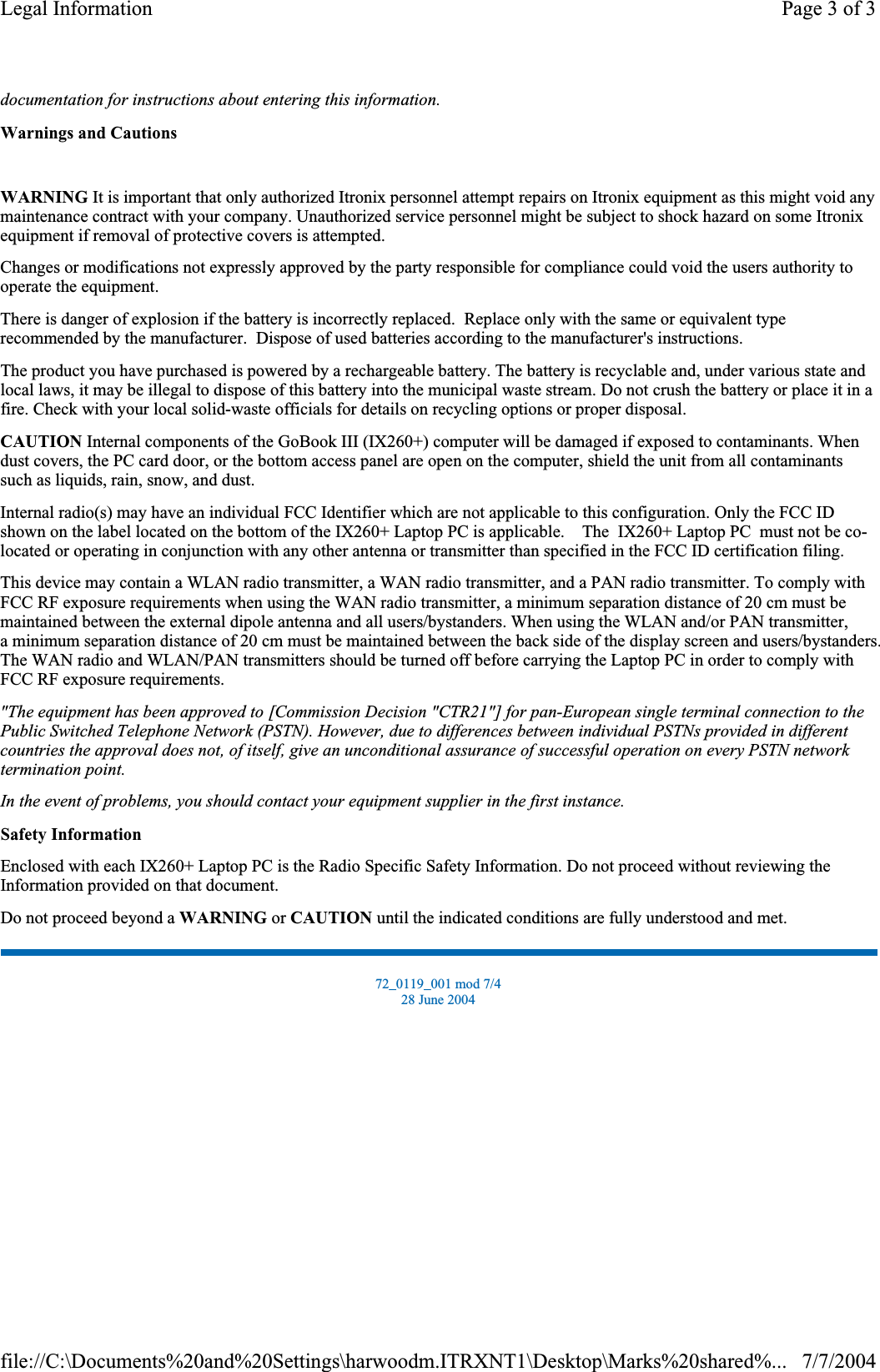 documentation for instructions about entering this information.Warnings and CautionsWARNING It is important that only authorized Itronix personnel attempt repairs on Itronix equipment as this might void any maintenance contract with your company. Unauthorized service personnel might be subject to shock hazard on some Itronix equipment if removal of protective covers is attempted. Changes or modifications not expressly approved by the party responsible for compliance could void the users authority to operate the equipment. There is danger of explosion if the battery is incorrectly replaced.  Replace only with the same or equivalent type recommended by the manufacturer.  Dispose of used batteries according to the manufacturer&apos;s instructions. The product you have purchased is powered by a rechargeable battery. The battery is recyclable and, under various state and local laws, it may be illegal to dispose of this battery into the municipal waste stream. Do not crush the battery or place it in a fire. Check with your local solid-waste officials for details on recycling options or proper disposal. CAUTION Internal components of the GoBook III (IX260+) computer will be damaged if exposed to contaminants. When dust covers, the PC card door, or the bottom access panel are open on the computer, shield the unit from all contaminants such as liquids, rain, snow, and dust. Internal radio(s) may have an individual FCC Identifier which are not applicable to this configuration. Only the FCC ID shown on the label located on the bottom of the IX260+ Laptop PC is applicable.    The  IX260+ Laptop PC  must not be co-located or operating in conjunction with any other antenna or transmitter than specified in the FCC ID certification filing.  This device may contain a WLAN radio transmitter, a WAN radio transmitter, and a PAN radio transmitter. To comply with FCC RF exposure requirements when using the WAN radio transmitter, a minimum separation distance of 20 cm must be maintained between the external dipole antenna and all users/bystanders. When using the WLAN and/or PAN transmitter,a minimum separation distance of 20 cm must be maintained between the back side of the display screen and users/bystanders.The WAN radio and WLAN/PAN transmitters should be turned off before carrying the Laptop PC in order to comply withFCC RF exposure requirements.  &quot;The equipment has been approved to [Commission Decision &quot;CTR21&quot;] for pan-European single terminal connection to the Public Switched Telephone Network (PSTN). However, due to differences between individual PSTNs provided in different countries the approval does not, of itself, give an unconditional assurance of successful operation on every PSTN network termination point.In the event of problems, you should contact your equipment supplier in the first instance.Safety InformationEnclosed with each IX260+ Laptop PC is the Radio Specific Safety Information. Do not proceed without reviewing the Information provided on that document. Do not proceed beyond a WARNING or CAUTION until the indicated conditions are fully understood and met. 72_0119_001 mod 7/4 28 June 2004 Page 3 of 3Legal Information7/7/2004file://C:\Documents%20and%20Settings\harwoodm.ITRXNT1\Desktop\Marks%20shared%...